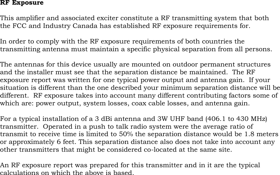 RF Exposure  This amplifier and associated exciter constitute a RF transmitting system that both the FCC and Industry Canada has established RF exposure requirements for.  In order to comply with the RF exposure requirements of both countries the transmitting antenna must maintain a specific physical separation from all persons.    The antennas for this device usually are mounted on outdoor permanent structures and the installer must see that the separation distance be maintained.  The RF exposure report was written for one typical power output and antenna gain.  If your situation is different than the one described your minimum separation distance will be different.  RF exposure takes into account many different contributing factors some of which are: power output, system losses, coax cable losses, and antenna gain.  For a typical installation of a 3 dBi antenna and 3W UHF band (406.1 to 430 MHz) transmitter.  Operated in a push to talk radio system were the average ratio of transmit to receive time is limited to 50% the separation distance would be 1.8 meters or approximately 6 feet. This separation distance also does not take into account any other transmitters that might be considered co-located at the same site.  An RF exposure report was prepared for this transmitter and in it are the typical calculations on which the above is based.  