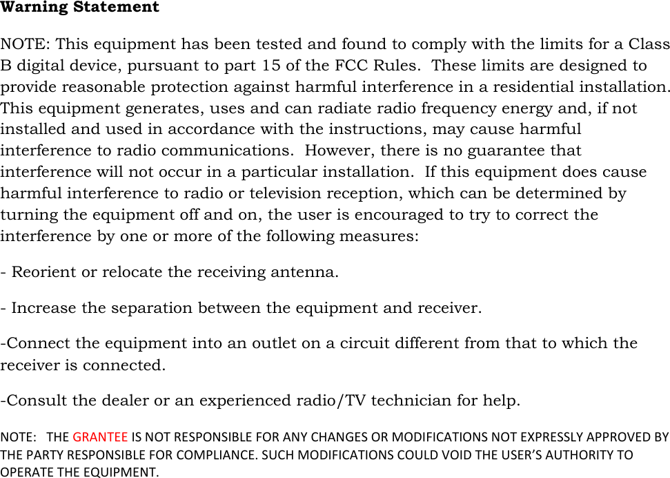   Warning Statement  NOTE: This equipment has been tested and found to comply with the limits for a Class B digital device, pursuant to part 15 of the FCC Rules.  These limits are designed to provide reasonable protection against harmful interference in a residential installation.  This equipment generates, uses and can radiate radio frequency energy and, if not installed and used in accordance with the instructions, may cause harmful interference to radio communications.  However, there is no guarantee that interference will not occur in a particular installation.  If this equipment does cause harmful interference to radio or television reception, which can be determined by turning the equipment off and on, the user is encouraged to try to correct the interference by one or more of the following measures: - Reorient or relocate the receiving antenna. - Increase the separation between the equipment and receiver. -Connect the equipment into an outlet on a circuit different from that to which the receiver is connected. -Consult the dealer or an experienced radio/TV technician for help.  NOTE:   THE GRANTEE IS NOT RESPONSIBLE FOR ANY CHANGES OR MODIFICATIONS NOT EXPRESSLY APPROVED BY THE PARTY RESPONSIBLE FOR COMPLIANCE. SUCH MODIFICATIONS COULD VOID THE USER’S AUTHORITY TO OPERATE THE EQUIPMENT. 