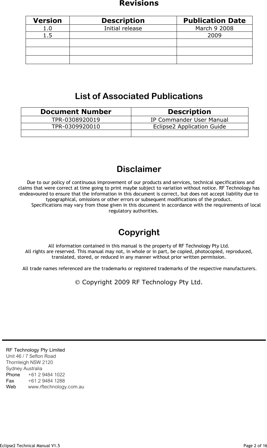 Eclipse2 Technical Manual V1.5                                                                                                                                              Page 2 of 16 Revisions  Version Description Publication Date 1.0  Initial release  March 9 2008 1.5    2009              List of Associated Publications  Document Number Description TPR-0308920019  IP Commander User Manual TPR-0309920010  Eclipse2 Application Guide        Disclaimer  Due to our policy of continuous improvement of our products and services, technical specifications and claims that were correct at time going to print maybe subject to variation without notice. RF Technology has endeavoured to ensure that the information in this document is correct, but does not accept liability due to typographical, omissions or other errors or subsequent modifications of the product.                    Specifications may vary from those given in this document in accordance with the requirements of local regulatory authorities.   Copyright  All information contained in this manual is the property of RF Technology Pty Ltd.  All rights are reserved. This manual may not, in whole or in part, be copied, photocopied, reproduced, translated, stored, or reduced in any manner without prior written permission.   All trade names referenced are the trademarks or registered trademarks of the respective manufacturers.   Copyright 2009 RF Technology Pty Ltd.               RF Technology Pty Limited Unit 46 / 7 Sefton Road Thornleigh NSW 2120  Sydney Australia Phone   +61 2 9484 1022 Fax       +61 2 9484 1288 Web       www.rftechnology.com.au 