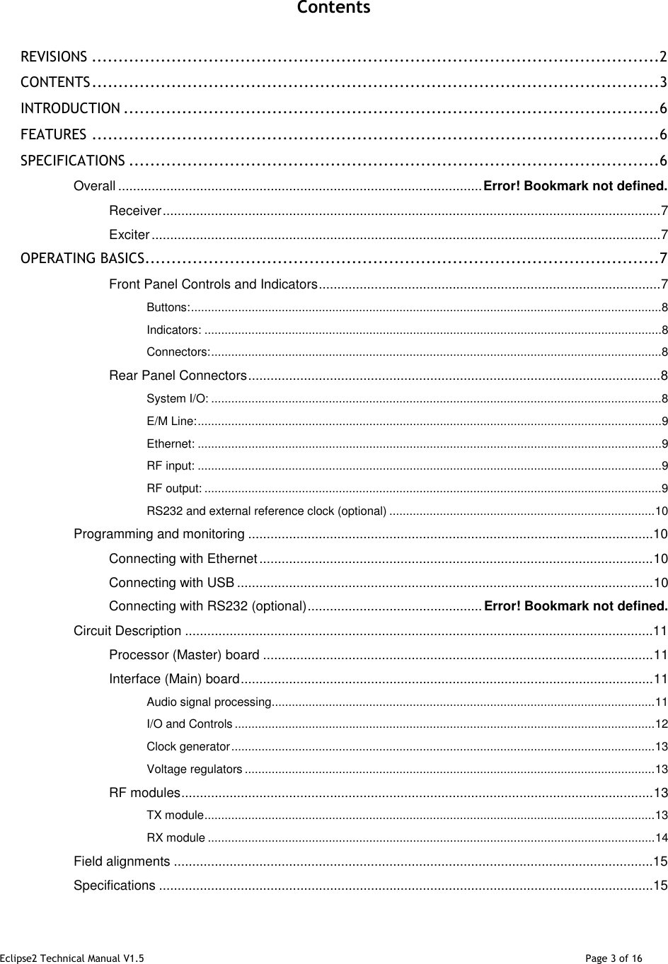 Eclipse2 Technical Manual V1.5                                                                                                                                              Page 3 of 16    Contents  REVISIONS ........................................................................................................... 2 CONTENTS ........................................................................................................... 3 INTRODUCTION ..................................................................................................... 6 FEATURES ........................................................................................................... 6 SPECIFICATIONS .................................................................................................... 6 Overall .................................................................................................. Error! Bookmark not defined. Receiver ...................................................................................................................................... 7 Exciter ......................................................................................................................................... 7 OPERATING BASICS................................................................................................. 7 Front Panel Controls and Indicators ............................................................................................ 7 Buttons: ............................................................................................................................................ 8 Indicators: ........................................................................................................................................ 8 Connectors: ...................................................................................................................................... 8 Rear Panel Connectors ............................................................................................................... 8 System I/O: ...................................................................................................................................... 8 E/M Line: .......................................................................................................................................... 9 Ethernet: .......................................................................................................................................... 9 RF input: .......................................................................................................................................... 9 RF output: ........................................................................................................................................ 9 RS232 and external reference clock (optional) ............................................................................... 10 Programming and monitoring .............................................................................................................10 Connecting with Ethernet .......................................................................................................... 10 Connecting with USB ................................................................................................................ 10 Connecting with RS232 (optional) ............................................... Error! Bookmark not defined. Circuit Description ..............................................................................................................................11 Processor (Master) board ......................................................................................................... 11 Interface (Main) board ............................................................................................................... 11 Audio signal processing .................................................................................................................. 11 I/O and Controls ............................................................................................................................. 12 Clock generator .............................................................................................................................. 13 Voltage regulators .......................................................................................................................... 13 RF modules ............................................................................................................................... 13 TX module ...................................................................................................................................... 13 RX module ..................................................................................................................................... 14 Field alignments .................................................................................................................................15 Specifications .....................................................................................................................................15 