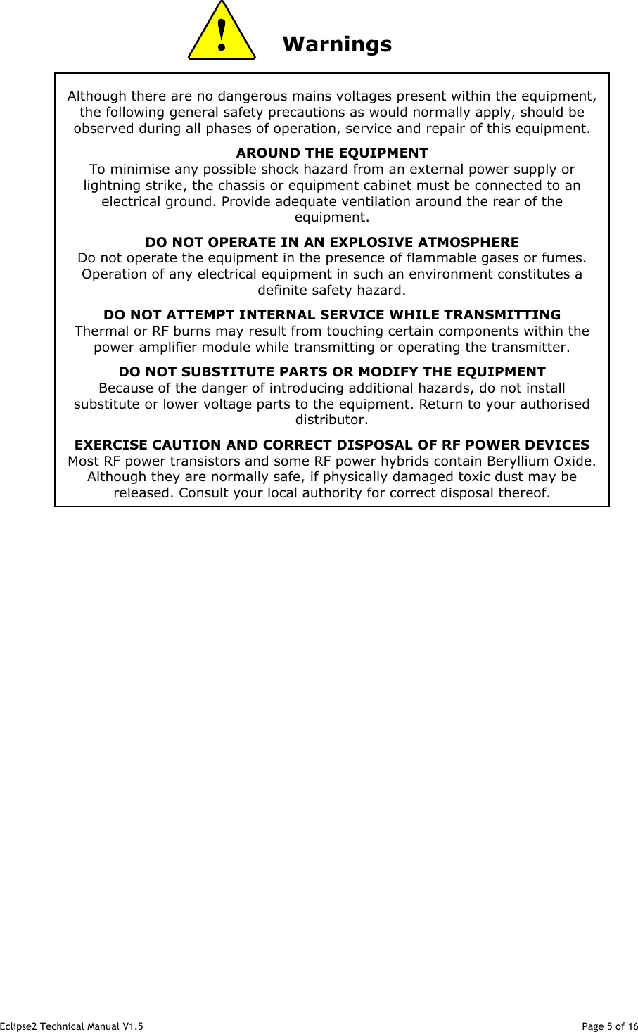 Eclipse2 Technical Manual V1.5                                                                                                                                              Page 5 of 16 Although there are no dangerous mains voltages present within the equipment, the following general safety precautions as would normally apply, should be observed during all phases of operation, service and repair of this equipment. AROUND THE EQUIPMENT To minimise any possible shock hazard from an external power supply or lightning strike, the chassis or equipment cabinet must be connected to an electrical ground. Provide adequate ventilation around the rear of the equipment. DO NOT OPERATE IN AN EXPLOSIVE ATMOSPHERE Do not operate the equipment in the presence of flammable gases or fumes. Operation of any electrical equipment in such an environment constitutes a definite safety hazard. DO NOT ATTEMPT INTERNAL SERVICE WHILE TRANSMITTING Thermal or RF burns may result from touching certain components within the power amplifier module while transmitting or operating the transmitter. DO NOT SUBSTITUTE PARTS OR MODIFY THE EQUIPMENT Because of the danger of introducing additional hazards, do not install substitute or lower voltage parts to the equipment. Return to your authorised distributor. EXERCISE CAUTION AND CORRECT DISPOSAL OF RF POWER DEVICES Most RF power transistors and some RF power hybrids contain Beryllium Oxide. Although they are normally safe, if physically damaged toxic dust may be released. Consult your local authority for correct disposal thereof.                Warnings                                                        