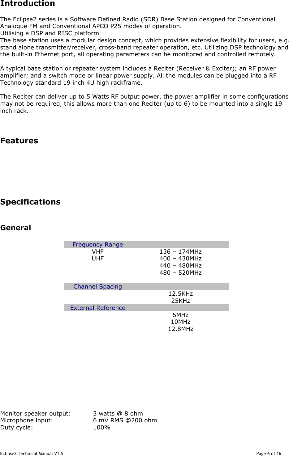 Eclipse2 Technical Manual V1.5                                                                                                                                              Page 6 of 16  Introduction The Eclipse2 series is a Software Defined Radio (SDR) Base Station designed for Conventional Analogue FM and Conventional APCO P25 modes of operation.  Utilising a DSP and RISC platform  The base station uses a modular design concept, which provides extensive flexibility for users, e.g. stand alone transmitter/receiver, cross-band repeater operation, etc. Utilizing DSP technology and the built-in Ethernet port, all operating parameters can be monitored and controlled remotely.  A typical base station or repeater system includes a Reciter (Receiver &amp; Exciter); an RF power amplifier; and a switch mode or linear power supply. All the modules can be plugged into a RF Technology standard 19 inch 4U high rackframe.   The Reciter can deliver up to 5 Watts RF output power, the power amplifier in some configurations may not be required, this allows more than one Reciter (up to 6) to be mounted into a single 19 inch rack.   Features       Specifications   General  Frequency Range   VHF   136 – 174MHz UHF  400 – 430MHz   440 – 480MHz   480 – 520MHz    Channel Spacing     12.5KHz   25KHz External Reference     5MHz   10MHz   12.8MHz                                   Monitor speaker output:  3 watts @ 8 ohm Microphone input:    6 mV RMS @200 ohm  Duty cycle:      100% 