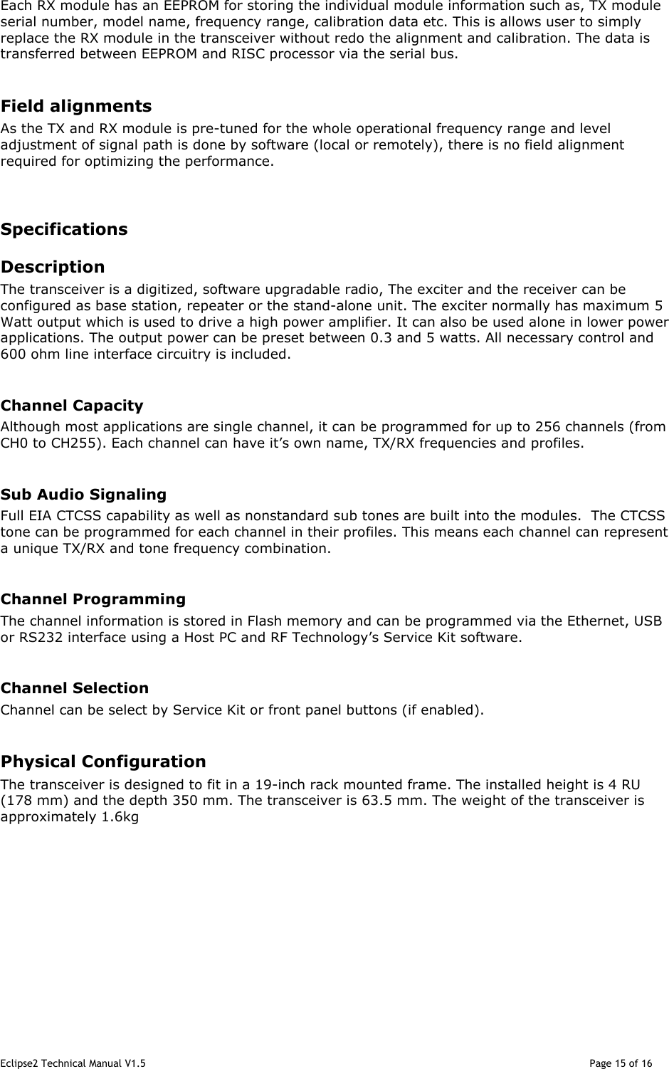 Eclipse2 Technical Manual V1.5                                                                                                                                              Page 15 of 16  Each RX module has an EEPROM for storing the individual module information such as, TX module serial number, model name, frequency range, calibration data etc. This is allows user to simply replace the RX module in the transceiver without redo the alignment and calibration. The data is transferred between EEPROM and RISC processor via the serial bus.  Field alignments As the TX and RX module is pre-tuned for the whole operational frequency range and level adjustment of signal path is done by software (local or remotely), there is no field alignment required for optimizing the performance.   Specifications Description The transceiver is a digitized, software upgradable radio, The exciter and the receiver can be configured as base station, repeater or the stand-alone unit. The exciter normally has maximum 5 Watt output which is used to drive a high power amplifier. It can also be used alone in lower power applications. The output power can be preset between 0.3 and 5 watts. All necessary control and 600 ohm line interface circuitry is included.  Channel Capacity Although most applications are single channel, it can be programmed for up to 256 channels (from CH0 to CH255). Each channel can have it’s own name, TX/RX frequencies and profiles.   Sub Audio Signaling Full EIA CTCSS capability as well as nonstandard sub tones are built into the modules.  The CTCSS tone can be programmed for each channel in their profiles. This means each channel can represent a unique TX/RX and tone frequency combination.  Channel Programming The channel information is stored in Flash memory and can be programmed via the Ethernet, USB or RS232 interface using a Host PC and RF Technology’s Service Kit software.   Channel Selection Channel can be select by Service Kit or front panel buttons (if enabled).  Physical Configuration The transceiver is designed to fit in a 19-inch rack mounted frame. The installed height is 4 RU (178 mm) and the depth 350 mm. The transceiver is 63.5 mm. The weight of the transceiver is approximately 1.6kg        