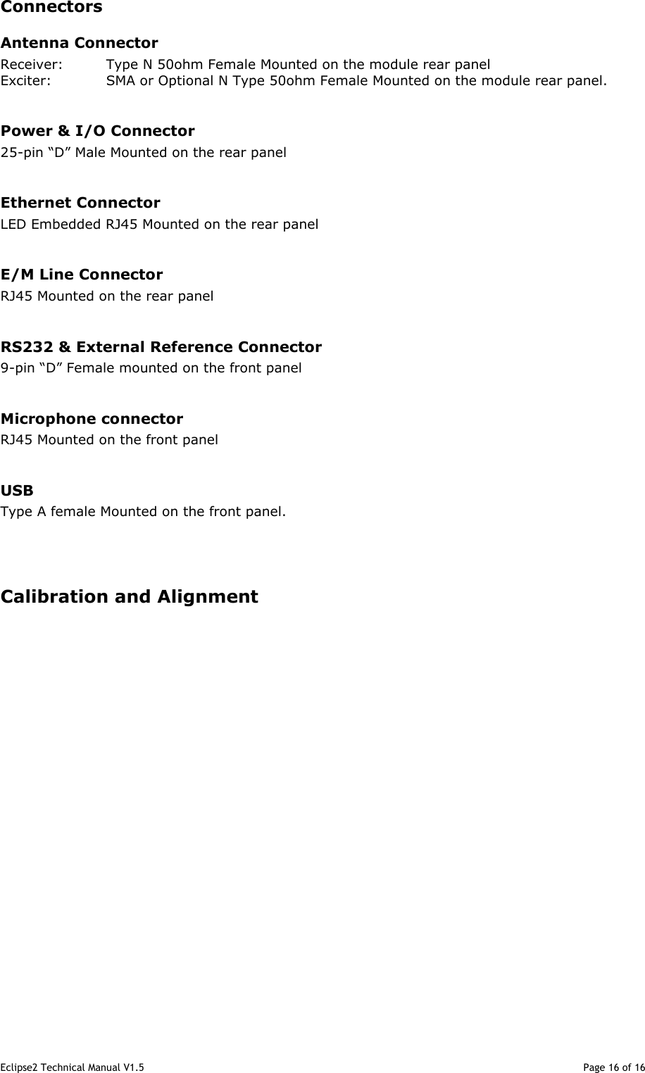 Eclipse2 Technical Manual V1.5                                                                                                                                              Page 16 of 16 Connectors Antenna Connector Receiver:  Type N 50ohm Female Mounted on the module rear panel Exciter:  SMA or Optional N Type 50ohm Female Mounted on the module rear panel.  Power &amp; I/O Connector 25-pin “D” Male Mounted on the rear panel  Ethernet Connector LED Embedded RJ45 Mounted on the rear panel  E/M Line Connector RJ45 Mounted on the rear panel  RS232 &amp; External Reference Connector 9-pin “D” Female mounted on the front panel  Microphone connector RJ45 Mounted on the front panel  USB Type A female Mounted on the front panel.    Calibration and Alignment                      