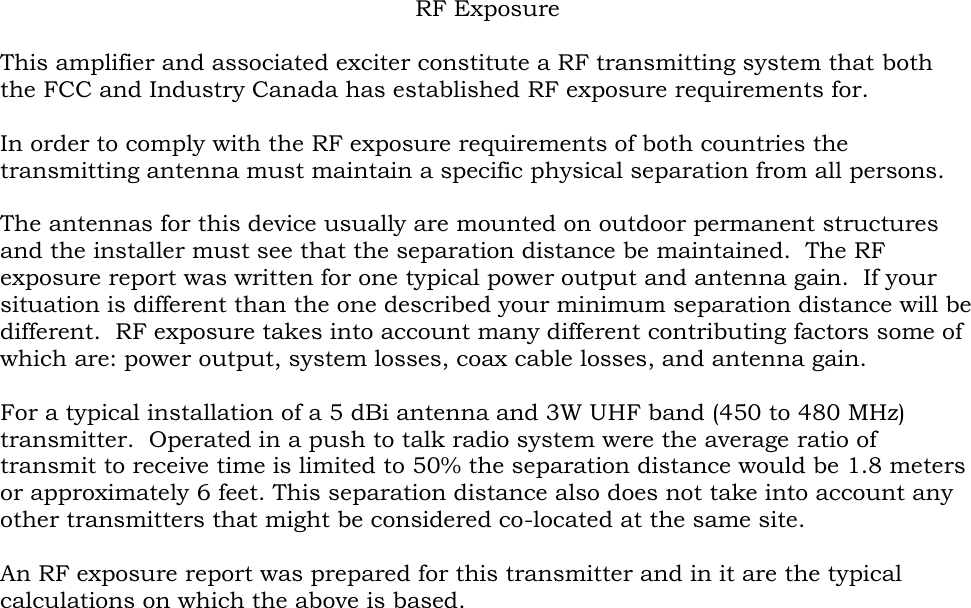 RF Exposure  This amplifier and associated exciter constitute a RF transmitting system that both the FCC and Industry Canada has established RF exposure requirements for.  In order to comply with the RF exposure requirements of both countries the transmitting antenna must maintain a specific physical separation from all persons.    The antennas for this device usually are mounted on outdoor permanent structures and the installer must see that the separation distance be maintained.  The RF exposure report was written for one typical power output and antenna gain.  If your situation is different than the one described your minimum separation distance will be different.  RF exposure takes into account many different contributing factors some of which are: power output, system losses, coax cable losses, and antenna gain.  For a typical installation of a 5 dBi antenna and 3W UHF band (450 to 480 MHz) transmitter.  Operated in a push to talk radio system were the average ratio of transmit to receive time is limited to 50% the separation distance would be 1.8 meters or approximately 6 feet. This separation distance also does not take into account any other transmitters that might be considered co-located at the same site.  An RF exposure report was prepared for this transmitter and in it are the typical calculations on which the above is based.  