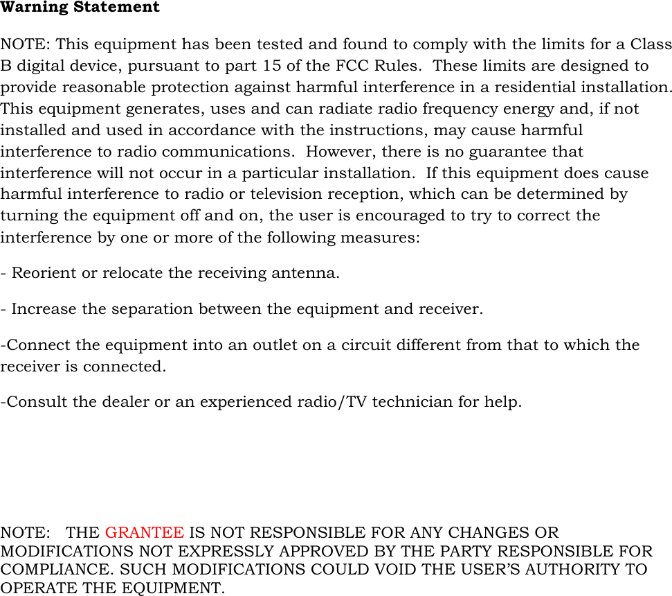 Warning Statement  NOTE: This equipment has been tested and found to comply with the limits for a Class B digital device, pursuant to part 15 of the FCC Rules.  These limits are designed to provide reasonable protection against harmful interference in a residential installation.  This equipment generates, uses and can radiate radio frequency energy and, if not installed and used in accordance with the instructions, may cause harmful interference to radio communications.  However, there is no guarantee that interference will not occur in a particular installation.  If this equipment does cause harmful interference to radio or television reception, which can be determined by turning the equipment off and on, the user is encouraged to try to correct the interference by one or more of the following measures: - Reorient or relocate the receiving antenna. - Increase the separation between the equipment and receiver. -Connect the equipment into an outlet on a circuit different from that to which the receiver is connected. -Consult the dealer or an experienced radio/TV technician for help.       NOTE:   THE GRANTEE IS NOT RESPONSIBLE FOR ANY CHANGES OR MODIFICATIONS NOT EXPRESSLY APPROVED BY THE PARTY RESPONSIBLE FOR COMPLIANCE. SUCH MODIFICATIONS COULD VOID THE USER’S AUTHORITY TO OPERATE THE EQUIPMENT.  