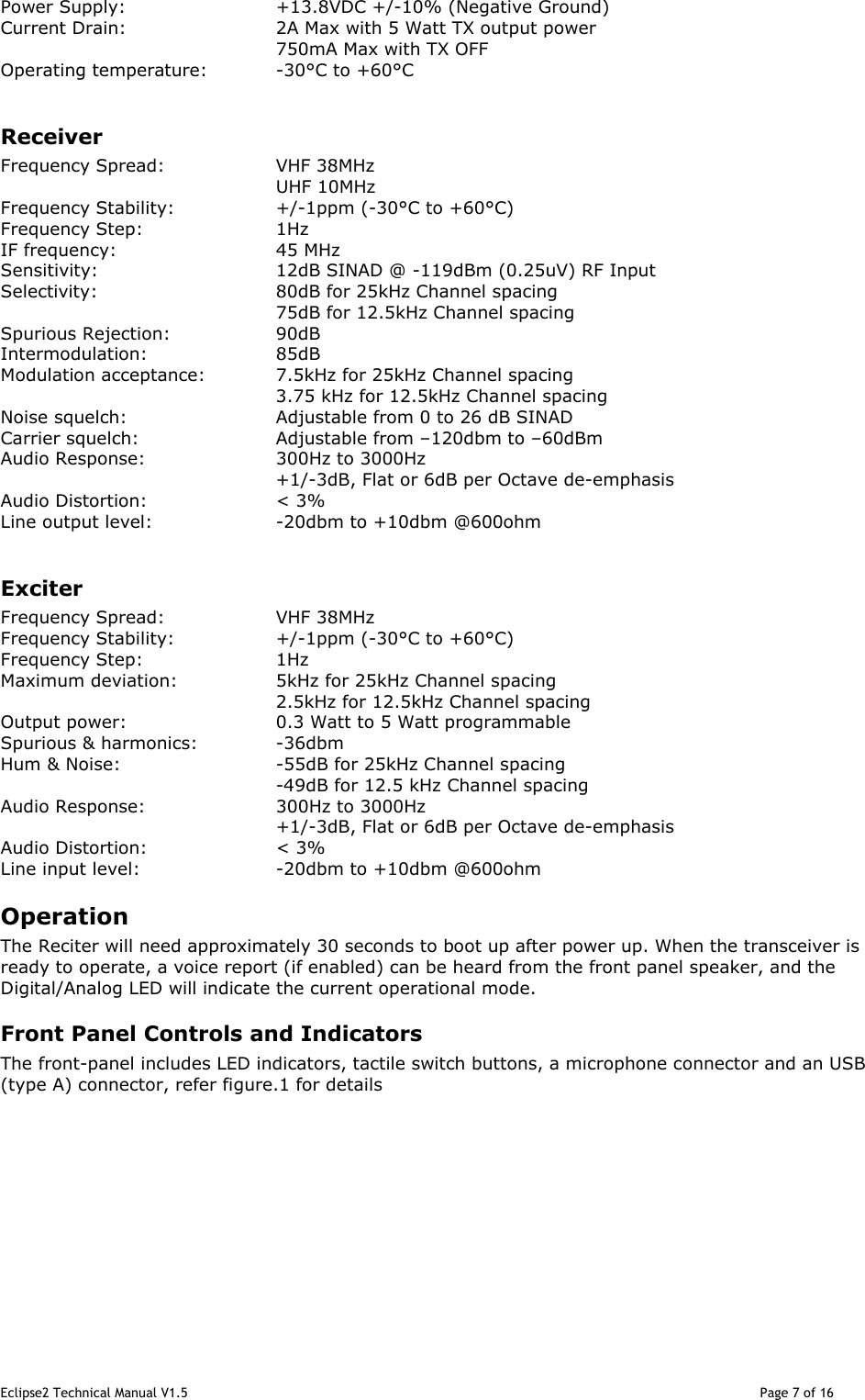 Eclipse2 Technical Manual V1.5                                                                                                                                              Page 7 of 16 Power Supply:      +13.8VDC +/-10% (Negative Ground) Current Drain:      2A Max with 5 Watt TX output power         750mA Max with TX OFF  Operating temperature:  -30°C to +60°C  Receiver Frequency Spread:    VHF 38MHz         UHF 10MHz Frequency Stability:    +/-1ppm (-30°C to +60°C) Frequency Step:    1Hz  IF frequency:      45 MHz Sensitivity:      12dB SINAD @ -119dBm (0.25uV) RF Input Selectivity:      80dB for 25kHz Channel spacing         75dB for 12.5kHz Channel spacing  Spurious Rejection:    90dB Intermodulation:    85dB Modulation acceptance:   7.5kHz for 25kHz Channel spacing 3.75 kHz for 12.5kHz Channel spacing Noise squelch:      Adjustable from 0 to 26 dB SINAD Carrier squelch:    Adjustable from –120dbm to –60dBm Audio Response:    300Hz to 3000Hz +1/-3dB, Flat or 6dB per Octave de-emphasis Audio Distortion:    &lt; 3% Line output level:    -20dbm to +10dbm @600ohm  Exciter Frequency Spread:    VHF 38MHz Frequency Stability:    +/-1ppm (-30°C to +60°C) Frequency Step:    1Hz  Maximum deviation:    5kHz for 25kHz Channel spacing         2.5kHz for 12.5kHz Channel spacing Output power:      0.3 Watt to 5 Watt programmable Spurious &amp; harmonics:    -36dbm Hum &amp; Noise:      -55dB for 25kHz Channel spacing -49dB for 12.5 kHz Channel spacing Audio Response:    300Hz to 3000Hz +1/-3dB, Flat or 6dB per Octave de-emphasis Audio Distortion:    &lt; 3% Line input level:    -20dbm to +10dbm @600ohm Operation The Reciter will need approximately 30 seconds to boot up after power up. When the transceiver is ready to operate, a voice report (if enabled) can be heard from the front panel speaker, and the Digital/Analog LED will indicate the current operational mode.   Front Panel Controls and Indicators The front-panel includes LED indicators, tactile switch buttons, a microphone connector and an USB (type A) connector, refer figure.1 for details            