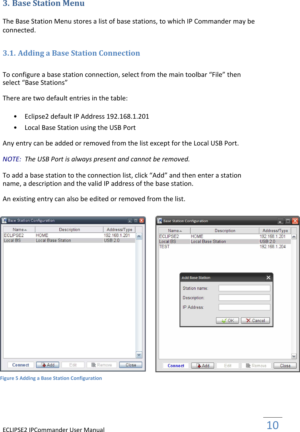 ECLIPSE2 IPCommander User Manual  10  3. Base Station Menu  The Base Station Menu stores a list of base stations, to which IP Commander may be connected.  3.1. Adding a Base Station Connection  To configure a base station connection, select from the main toolbar “File” then select “Base Stations”  There are two default entries in the table:  • Eclipse2 default IP Address 192.168.1.201   • Local Base Station using the USB Port   Any entry can be added or removed from the list except for the Local USB Port.  NOTE:  The USB Port is always present and cannot be removed.  To add a base station to the connection list, click “Add” and then enter a station name, a description and the valid IP address of the base station.  An existing entry can also be edited or removed from the list.                             Figure 5 Adding a Base Station Configuration 