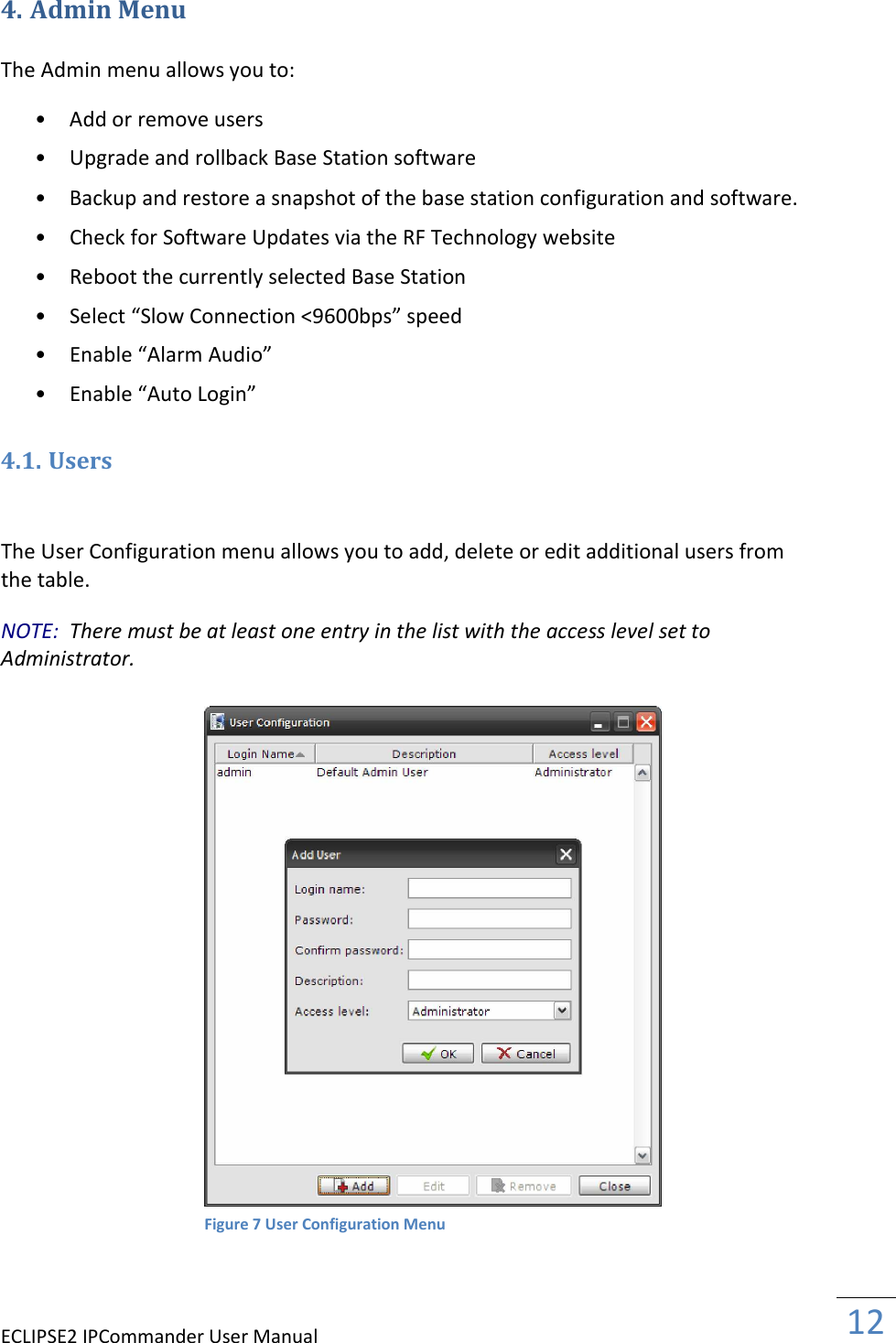 ECLIPSE2 IPCommander User Manual  12  4. Admin Menu  The Admin menu allows you to:  • Add or remove users   • Upgrade and rollback Base Station software   • Backup and restore a snapshot of the base station configuration and software.   • Check for Software Updates via the RF Technology website   • Reboot the currently selected Base Station   • Select “Slow Connection &lt;9600bps” speed   • Enable “Alarm Audio”   • Enable “Auto Login”   4.1. Users  The User Configuration menu allows you to add, delete or edit additional users from the table.  NOTE:  There must be at least one entry in the list with the access level set to Administrator.                              Figure 7 User Configuration Menu 