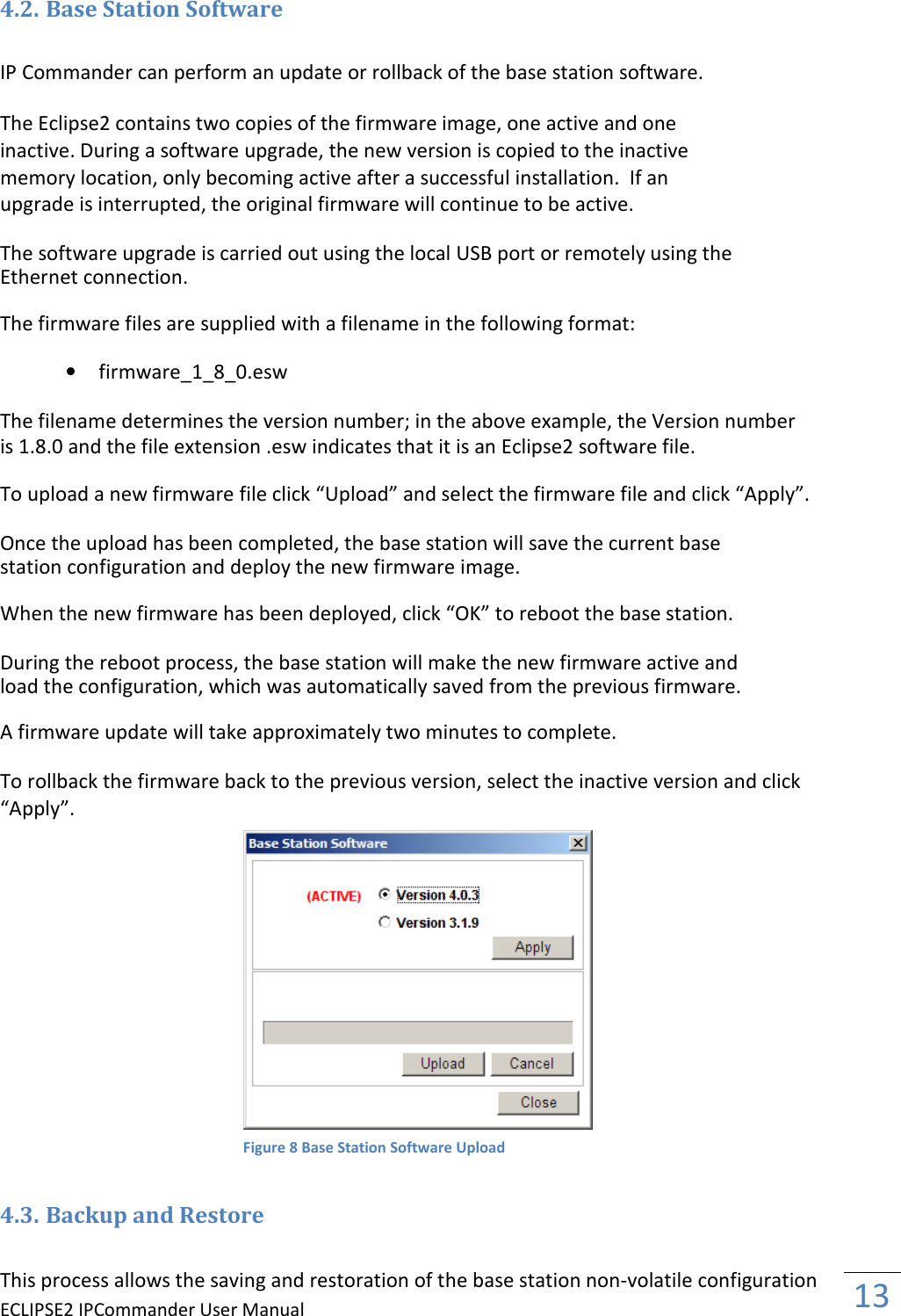 ECLIPSE2 IPCommander User Manual  13  4.2. Base Station Software  IP Commander can perform an update or rollback of the base station software.  The Eclipse2 contains two copies of the firmware image, one active and one inactive. During a software upgrade, the new version is copied to the inactive memory location, only becoming active after a successful installation.  If an upgrade is interrupted, the original firmware will continue to be active.  The software upgrade is carried out using the local USB port or remotely using the Ethernet connection.  The firmware files are supplied with a filename in the following format:  • firmware_1_8_0.esw  The filename determines the version number; in the above example, the Version number is 1.8.0 and the file extension .esw indicates that it is an Eclipse2 software file.  To upload a new firmware file click “Upload” and select the firmware file and click “Apply”.  Once the upload has been completed, the base station will save the current base station configuration and deploy the new firmware image.  When the new firmware has been deployed, click “OK” to reboot the base station.  During the reboot process, the base station will make the new firmware active and load the configuration, which was automatically saved from the previous firmware.  A firmware update will take approximately two minutes to complete.  To rollback the firmware back to the previous version, select the inactive version and click “Apply”.   4.3. Backup and Restore  This process allows the saving and restoration of the base station non-volatile configuration Figure 8 Base Station Software Upload 