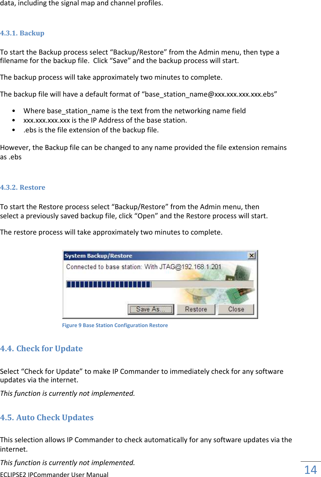 ECLIPSE2 IPCommander User Manual  14  data, including the signal map and channel profiles.   4.3.1. Backup  To start the Backup process select “Backup/Restore” from the Admin menu, then type a filename for the backup file.  Click “Save” and the backup process will start.  The backup process will take approximately two minutes to complete.  The backup file will have a default format of “base_station_name@xxx.xxx.xxx.xxx.ebs”  • Where base_station_name is the text from the networking name field  • xxx.xxx.xxx.xxx is the IP Address of the base station.  • .ebs is the file extension of the backup file.   However, the Backup file can be changed to any name provided the file extension remains as .ebs   4.3.2. Restore  To start the Restore process select “Backup/Restore” from the Admin menu, then select a previously saved backup file, click “Open” and the Restore process will start.  The restore process will take approximately two minutes to complete.    4.4. Check for Update  Select “Check for Update” to make IP Commander to immediately check for any software updates via the internet.  This function is currently not implemented.  4.5. Auto Check Updates  This selection allows IP Commander to check automatically for any software updates via the internet.  This function is currently not implemented. Figure 9 Base Station Configuration Restore 