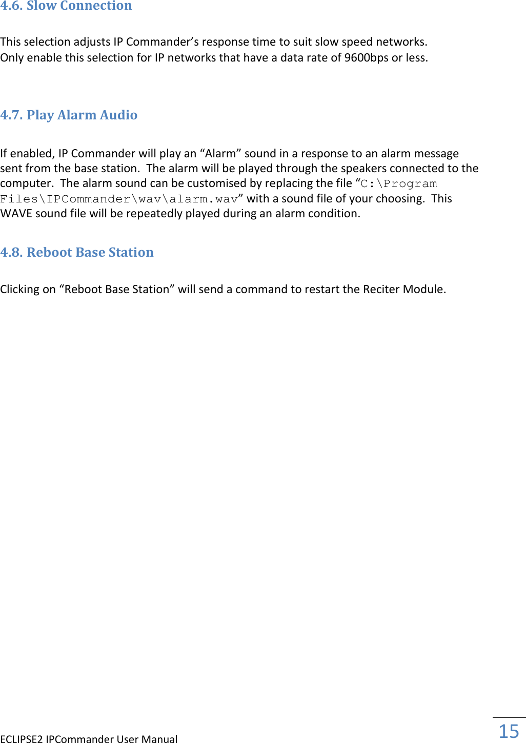 ECLIPSE2 IPCommander User Manual  15    4.6. Slow Connection  This selection adjusts IP Commander’s response time to suit slow speed networks.  Only enable this selection for IP networks that have a data rate of 9600bps or less.   4.7. Play Alarm Audio  If enabled, IP Commander will play an “Alarm” sound in a response to an alarm message sent from the base station.  The alarm will be played through the speakers connected to the computer.  The alarm sound can be customised by replacing the file “C:\Program Files\IPCommander\wav\alarm.wav” with a sound file of your choosing.  This WAVE sound file will be repeatedly played during an alarm condition.  4.8. Reboot Base Station  Clicking on “Reboot Base Station” will send a command to restart the Reciter Module. 