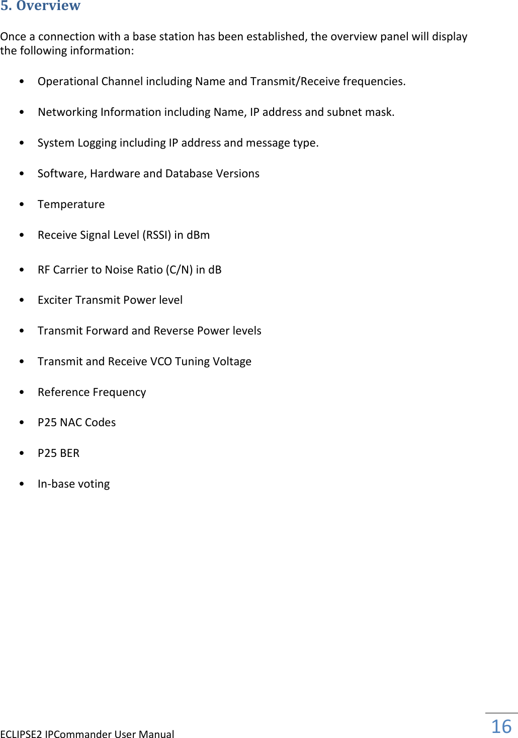 ECLIPSE2 IPCommander User Manual  16  5. Overview  Once a connection with a base station has been established, the overview panel will display the following information:  • Operational Channel including Name and Transmit/Receive frequencies.   • Networking Information including Name, IP address and subnet mask.   • System Logging including IP address and message type.   • Software, Hardware and Database Versions   • Temperature   • Receive Signal Level (RSSI) in dBm    • RF Carrier to Noise Ratio (C/N) in dB   • Exciter Transmit Power level   • Transmit Forward and Reverse Power levels   • Transmit and Receive VCO Tuning Voltage   • Reference Frequency   • P25 NAC Codes   • P25 BER   • In-base voting    