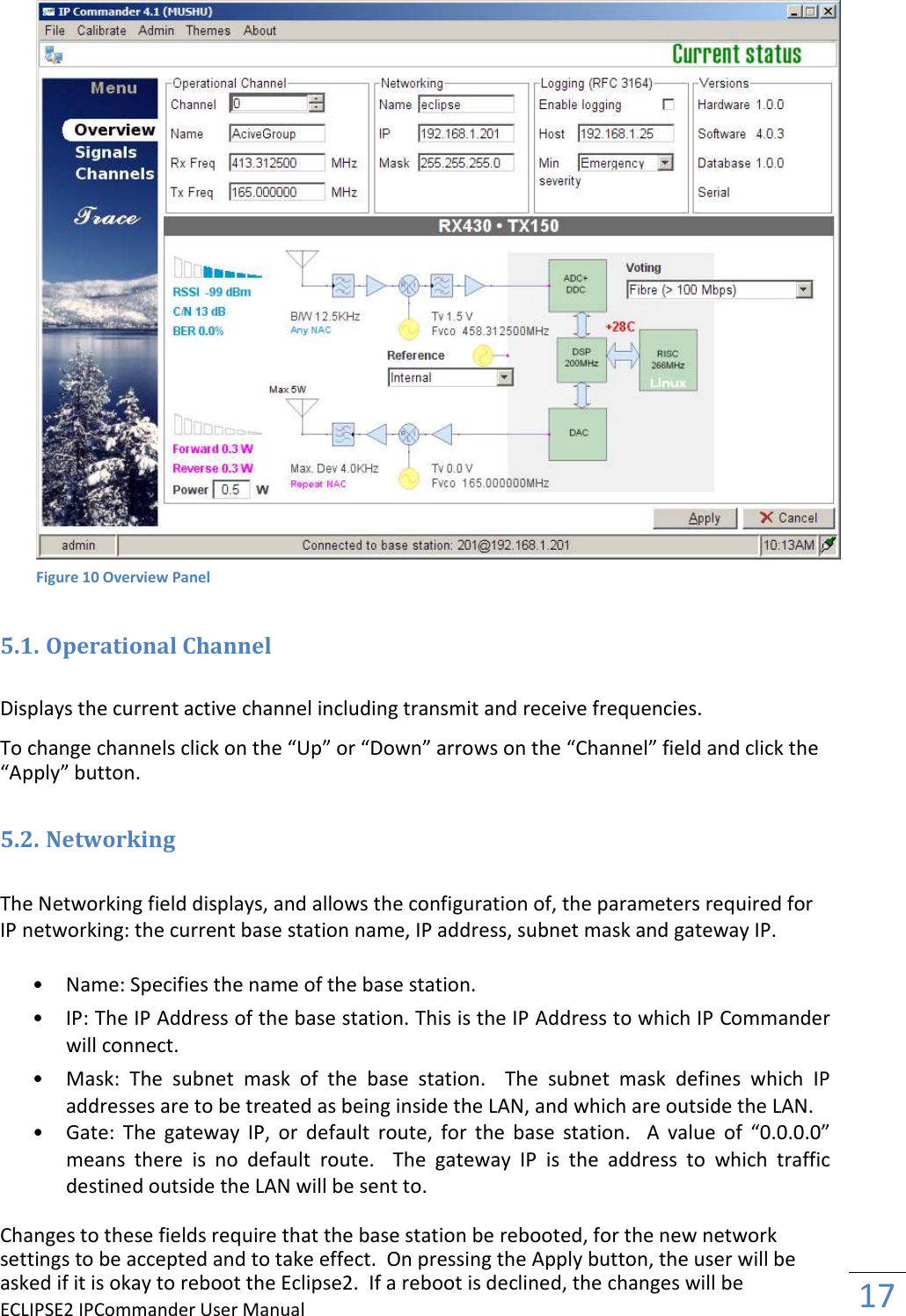 ECLIPSE2 IPCommander User Manual  17     5.1. Operational Channel  Displays the current active channel including transmit and receive frequencies.  To change channels click on the “Up” or “Down” arrows on the “Channel” field and click the “Apply” button.  5.2. Networking  The Networking field displays, and allows the configuration of, the parameters required for IP networking: the current base station name, IP address, subnet mask and gateway IP.   • Name: Specifies the name of the base station.   • IP: The IP Address of the base station. This is the IP Address to which IP Commander will connect.  • Mask:  The  subnet  mask  of  the  base  station.    The  subnet  mask  defines  which  IP addresses are to be treated as being inside the LAN, and which are outside the LAN. • Gate:  The  gateway  IP,  or  default  route,  for  the  base  station.    A  value  of  “0.0.0.0” means  there  is  no  default  route.    The  gateway  IP  is  the  address  to  which  traffic destined outside the LAN will be sent to.  Changes to these fields require that the base station be rebooted, for the new network settings to be accepted and to take effect.  On pressing the Apply button, the user will be asked if it is okay to reboot the Eclipse2.  If a reboot is declined, the changes will be Figure 10 Overview Panel 