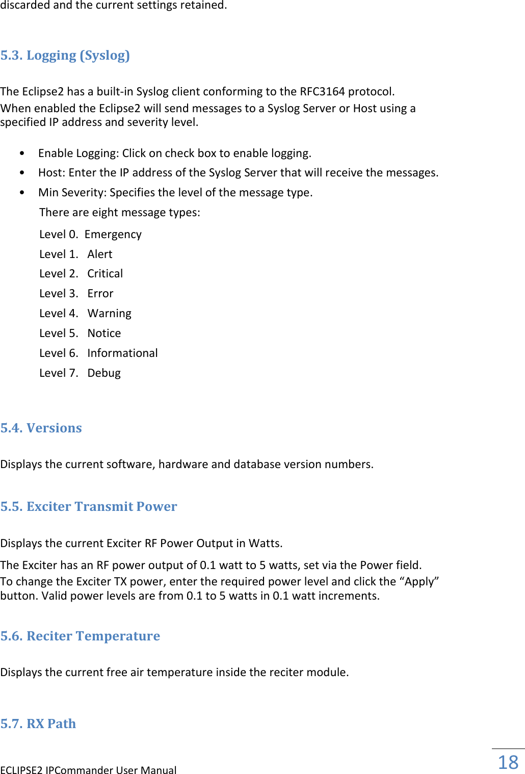 ECLIPSE2 IPCommander User Manual  18  discarded and the current settings retained.   5.3. Logging (Syslog)  The Eclipse2 has a built-in Syslog client conforming to the RFC3164 protocol.  When enabled the Eclipse2 will send messages to a Syslog Server or Host using a specified IP address and severity level.  • Enable Logging: Click on check box to enable logging.   • Host: Enter the IP address of the Syslog Server that will receive the messages.   • Min Severity: Specifies the level of the message type.   There are eight message types:  Level 0.  Emergency  Level 1.   Alert  Level 2.   Critical  Level 3.   Error  Level 4.   Warning  Level 5.   Notice  Level 6.   Informational  Level 7.   Debug   5.4. Versions  Displays the current software, hardware and database version numbers.  5.5. Exciter Transmit Power  Displays the current Exciter RF Power Output in Watts.  The Exciter has an RF power output of 0.1 watt to 5 watts, set via the Power field.  To change the Exciter TX power, enter the required power level and click the “Apply” button. Valid power levels are from 0.1 to 5 watts in 0.1 watt increments.  5.6. Reciter Temperature  Displays the current free air temperature inside the reciter module.   5.7. RX Path  