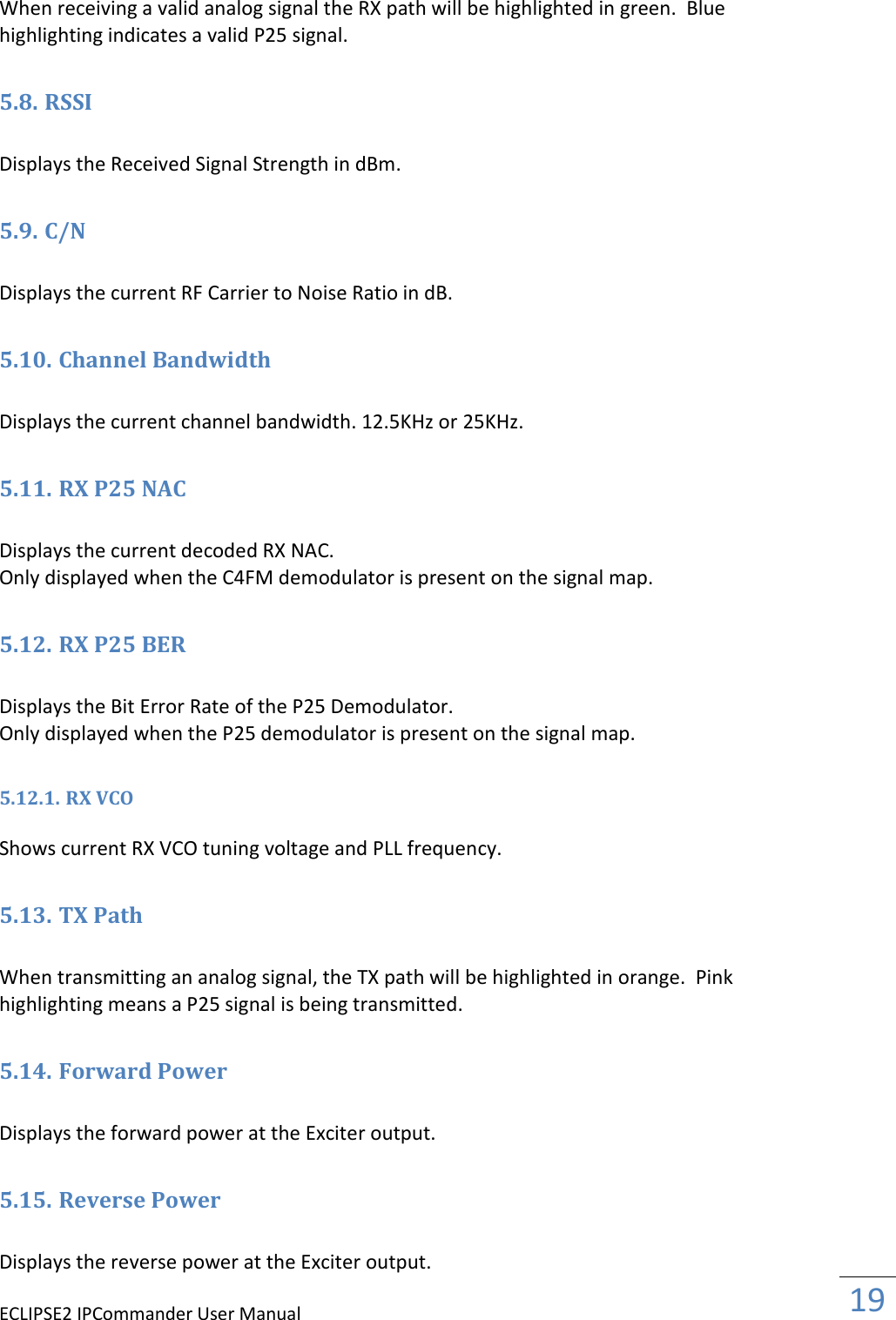 ECLIPSE2 IPCommander User Manual  19  When receiving a valid analog signal the RX path will be highlighted in green.  Blue highlighting indicates a valid P25 signal.  5.8. RSSI  Displays the Received Signal Strength in dBm.  5.9. C/N  Displays the current RF Carrier to Noise Ratio in dB.  5.10. Channel Bandwidth  Displays the current channel bandwidth. 12.5KHz or 25KHz.  5.11. RX P25 NAC  Displays the current decoded RX NAC.  Only displayed when the C4FM demodulator is present on the signal map.  5.12. RX P25 BER  Displays the Bit Error Rate of the P25 Demodulator.  Only displayed when the P25 demodulator is present on the signal map.  5.12.1. RX VCO  Shows current RX VCO tuning voltage and PLL frequency.  5.13. TX Path  When transmitting an analog signal, the TX path will be highlighted in orange.  Pink highlighting means a P25 signal is being transmitted.  5.14. Forward Power  Displays the forward power at the Exciter output.  5.15. Reverse Power  Displays the reverse power at the Exciter output.  