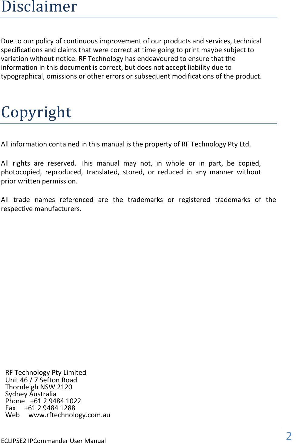 ECLIPSE2 IPCommander User Manual  2    Disclaimer  Due to our policy of continuous improvement of our products and services, technical specifications and claims that were correct at time going to print maybe subject to variation without notice. RF Technology has endeavoured to ensure that the information in this document is correct, but does not accept liability due to typographical, omissions or other errors or subsequent modifications of the product.    Copyright  All information contained in this manual is the property of RF Technology Pty Ltd.   All  rights  are  reserved.  This  manual  may  not,  in  whole  or  in  part,  be  copied, photocopied,  reproduced,  translated,  stored,  or  reduced  in  any  manner  without prior written permission.  All  trade  names  referenced  are  the  trademarks  or  registered  trademarks  of  the respective manufacturers.                        RF Technology Pty Limited Unit 46 / 7 Sefton Road Thornleigh NSW 2120 Sydney Australia Phone   +61 2 9484 1022 Fax     +61 2 9484 1288 Web     www.rftechnology.com.au 