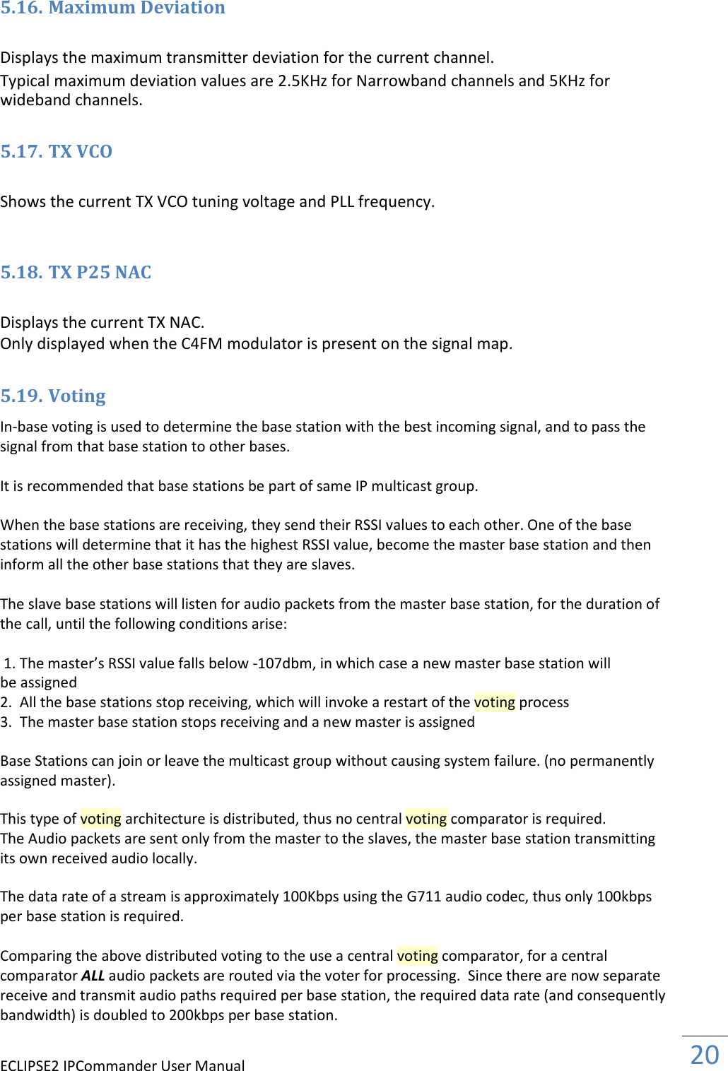 ECLIPSE2 IPCommander User Manual  20  5.16. Maximum Deviation  Displays the maximum transmitter deviation for the current channel.  Typical maximum deviation values are 2.5KHz for Narrowband channels and 5KHz for wideband channels.  5.17. TX VCO  Shows the current TX VCO tuning voltage and PLL frequency.   5.18. TX P25 NAC  Displays the current TX NAC.  Only displayed when the C4FM modulator is present on the signal map.  5.19. Voting In-base voting is used to determine the base station with the best incoming signal, and to pass the signal from that base station to other bases.  It is recommended that base stations be part of same IP multicast group.  When the base stations are receiving, they send their RSSI values to each other. One of the base stations will determine that it has the highest RSSI value, become the master base station and then inform all the other base stations that they are slaves.  The slave base stations will listen for audio packets from the master base station, for the duration of the call, until the following conditions arise:                                      1. The master’s RSSI value falls below -107dbm, in which case a new master base station will be assigned 2.  All the base stations stop receiving, which will invoke a restart of the voting process 3.  The master base station stops receiving and a new master is assigned  Base Stations can join or leave the multicast group without causing system failure. (no permanently assigned master).  This type of voting architecture is distributed, thus no central voting comparator is required. The Audio packets are sent only from the master to the slaves, the master base station transmitting its own received audio locally.  The data rate of a stream is approximately 100Kbps using the G711 audio codec, thus only 100kbps per base station is required.  Comparing the above distributed voting to the use a central voting comparator, for a central comparator ALL audio packets are routed via the voter for processing.  Since there are now separate receive and transmit audio paths required per base station, the required data rate (and consequently bandwidth) is doubled to 200kbps per base station.                      