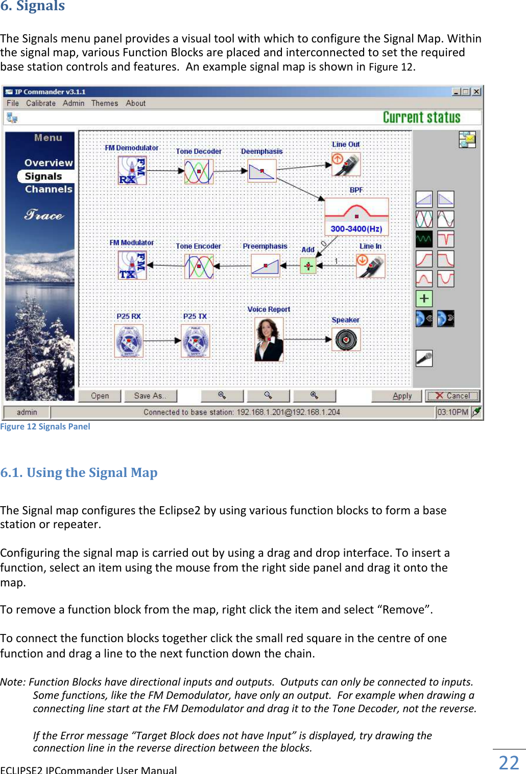 ECLIPSE2 IPCommander User Manual  22  6. Signals  The Signals menu panel provides a visual tool with which to configure the Signal Map. Within the signal map, various Function Blocks are placed and interconnected to set the required base station controls and features.  An example signal map is shown in Figure 12. Figure 12 Signals Panel  6.1. Using the Signal Map  The Signal map configures the Eclipse2 by using various function blocks to form a base station or repeater.  Configuring the signal map is carried out by using a drag and drop interface. To insert a function, select an item using the mouse from the right side panel and drag it onto the map.  To remove a function block from the map, right click the item and select “Remove”.  To connect the function blocks together click the small red square in the centre of one function and drag a line to the next function down the chain.  Note: Function Blocks have directional inputs and outputs.  Outputs can only be connected to inputs. Some functions, like the FM Demodulator, have only an output.  For example when drawing a connecting line start at the FM Demodulator and drag it to the Tone Decoder, not the reverse.  If the Error message “Target Block does not have Input” is displayed, try drawing the connection line in the reverse direction between the blocks.  