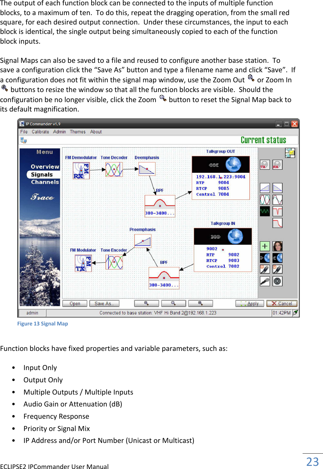 ECLIPSE2 IPCommander User Manual  23   The output of each function block can be connected to the inputs of multiple function blocks, to a maximum of ten.  To do this, repeat the dragging operation, from the small red square, for each desired output connection.  Under these circumstances, the input to each block is identical, the single output being simultaneously copied to each of the function block inputs.  Signal Maps can also be saved to a file and reused to configure another base station.  To  save a configuration click the “Save As” button and type a filename name and click “Save”.  If  a configuration does not fit within the signal map window, use the Zoom Out   or Zoom In  buttons to resize the window so that all the function blocks are visible.  Should the  configuration be no longer visible, click the Zoom   button to reset the Signal Map back to its default magnification.      Function blocks have fixed properties and variable parameters, such as:  • Input Only   • Output Only   • Multiple Outputs / Multiple Inputs   • Audio Gain or Attenuation (dB)   • Frequency Response   • Priority or Signal Mix   • IP Address and/or Port Number (Unicast or Multicast)    Figure 13 Signal Map 