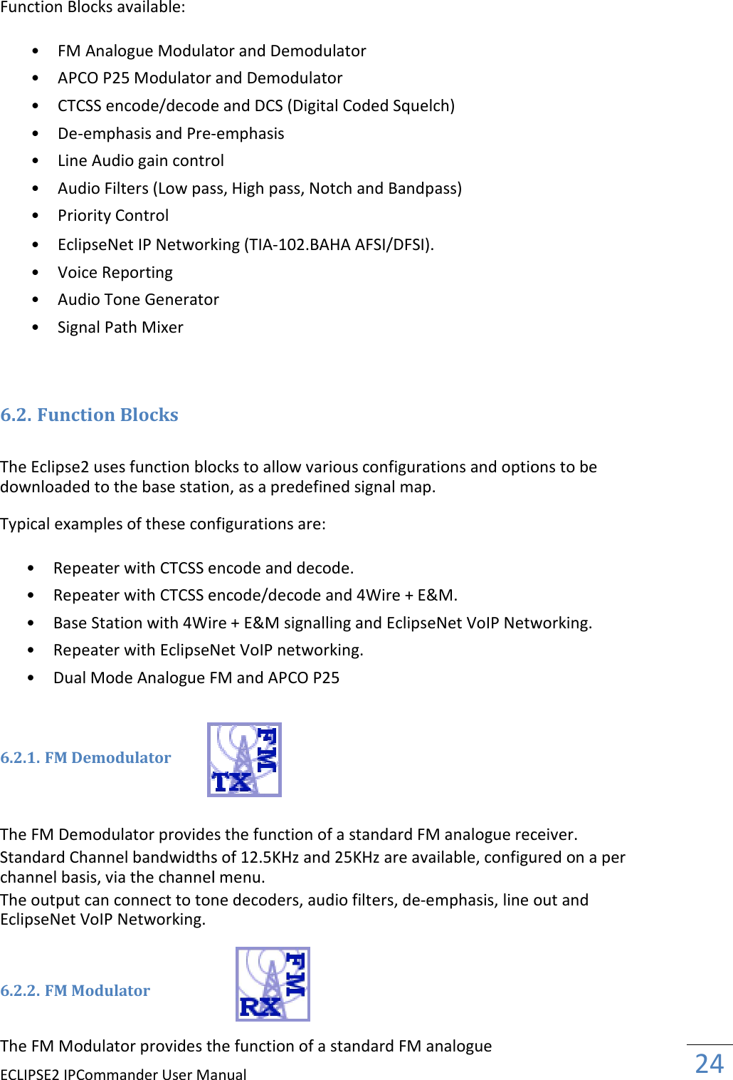 ECLIPSE2 IPCommander User ManualFunction Blocks available:  • FM Analogue Modulator and Demodulator  • APCO P25 Modulator and Demodulator  • CTCSS encode/decode and DCS (Digital Coded Squelch)  • De-emphasis and Pre- • Line Audio gain control  • Audio Filters (Low pass, High pass, Notch and Bandpass)  • Priority Control   • EclipseNet IP Networking (TIA • Voice Reporting   • Audio Tone Generator  • Signal Path Mixer     6.2. Function Blocks  The Eclipse2 uses function blocks to allow downloaded to the base station Typical examples of these configurations are: • Repeater with CTCSS encode and decode.  • Repeater with CTCSS encode/decode and 4Wire + E&amp;M.  • Base Station with 4Wire + E&amp;M signalling and EclipseNet VoIP Networking.  • Repeater with EclipseNet VoIP networking.  • Dual Mode Analogue FM and APCO P25    6.2.1. FM Demodulator    The FM Demodulator provides the function  Standard Channel bandwidths channel basis, via the channel menu. The output can connect to tone decoders, audio filters, deEclipseNet VoIP Networking.   6.2.2. FM Modulator   The FM Modulator provides the function Manual FM Analogue Modulator and Demodulator  Modulator and Demodulator  CTCSS encode/decode and DCS (Digital Coded Squelch)  -emphasis  Line Audio gain control  Audio Filters (Low pass, High pass, Notch and Bandpass)  EclipseNet IP Networking (TIA-102.BAHA AFSI/DFSI).  Audio Tone Generator  The Eclipse2 uses function blocks to allow various configurations and options to be downloaded to the base station, as a predefined signal map. Typical examples of these configurations are: Repeater with CTCSS encode and decode.  Repeater with CTCSS encode/decode and 4Wire + E&amp;M.  Base Station with 4Wire + E&amp;M signalling and EclipseNet VoIP Networking. Repeater with EclipseNet VoIP networking.  Dual Mode Analogue FM and APCO P25  The FM Demodulator provides the function of a standard FM analogue receiver.Standard Channel bandwidths of 12.5KHz and 25KHz are available, configured on a per via the channel menu. The output can connect to tone decoders, audio filters, de-emphasis, line out and  Modulator provides the function of a standard FM analogue  24  various configurations and options to be Base Station with 4Wire + E&amp;M signalling and EclipseNet VoIP Networking.  a standard FM analogue receiver. configured on a per emphasis, line out and 