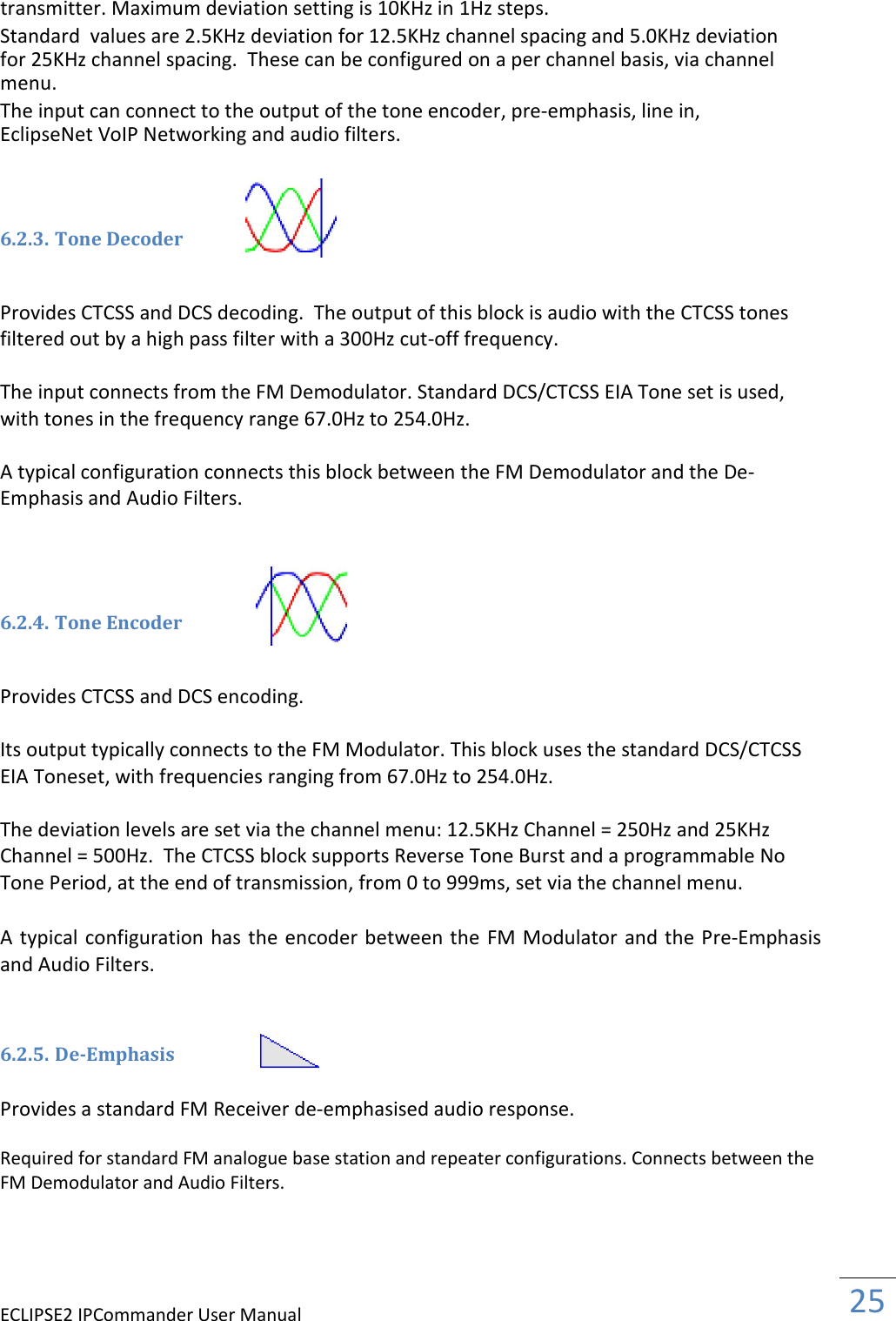 ECLIPSE2 IPCommander User Manual  25  transmitter. Maximum deviation setting is 10KHz in 1Hz steps.  Standard  values are 2.5KHz deviation for 12.5KHz channel spacing and 5.0KHz deviation for 25KHz channel spacing.  These can be configured on a per channel basis, via channel menu.  The input can connect to the output of the tone encoder, pre-emphasis, line in, EclipseNet VoIP Networking and audio filters.    6.2.3. Tone Decoder   Provides CTCSS and DCS decoding.  The output of this block is audio with the CTCSS tones filtered out by a high pass filter with a 300Hz cut-off frequency.   The input connects from the FM Demodulator. Standard DCS/CTCSS EIA Tone set is used, with tones in the frequency range 67.0Hz to 254.0Hz.  A typical configuration connects this block between the FM Demodulator and the De-Emphasis and Audio Filters.     6.2.4. Tone Encoder   Provides CTCSS and DCS encoding.  Its output typically connects to the FM Modulator. This block uses the standard DCS/CTCSS EIA Toneset, with frequencies ranging from 67.0Hz to 254.0Hz.  The deviation levels are set via the channel menu: 12.5KHz Channel = 250Hz and 25KHz Channel = 500Hz.  The CTCSS block supports Reverse Tone Burst and a programmable No Tone Period, at the end of transmission, from 0 to 999ms, set via the channel menu.    A typical configuration has the encoder between the FM Modulator and the Pre-Emphasis and Audio Filters.    6.2.5. De-Emphasis  Provides a standard FM Receiver de-emphasised audio response.  Required for standard FM analogue base station and repeater configurations. Connects between the FM Demodulator and Audio Filters.   