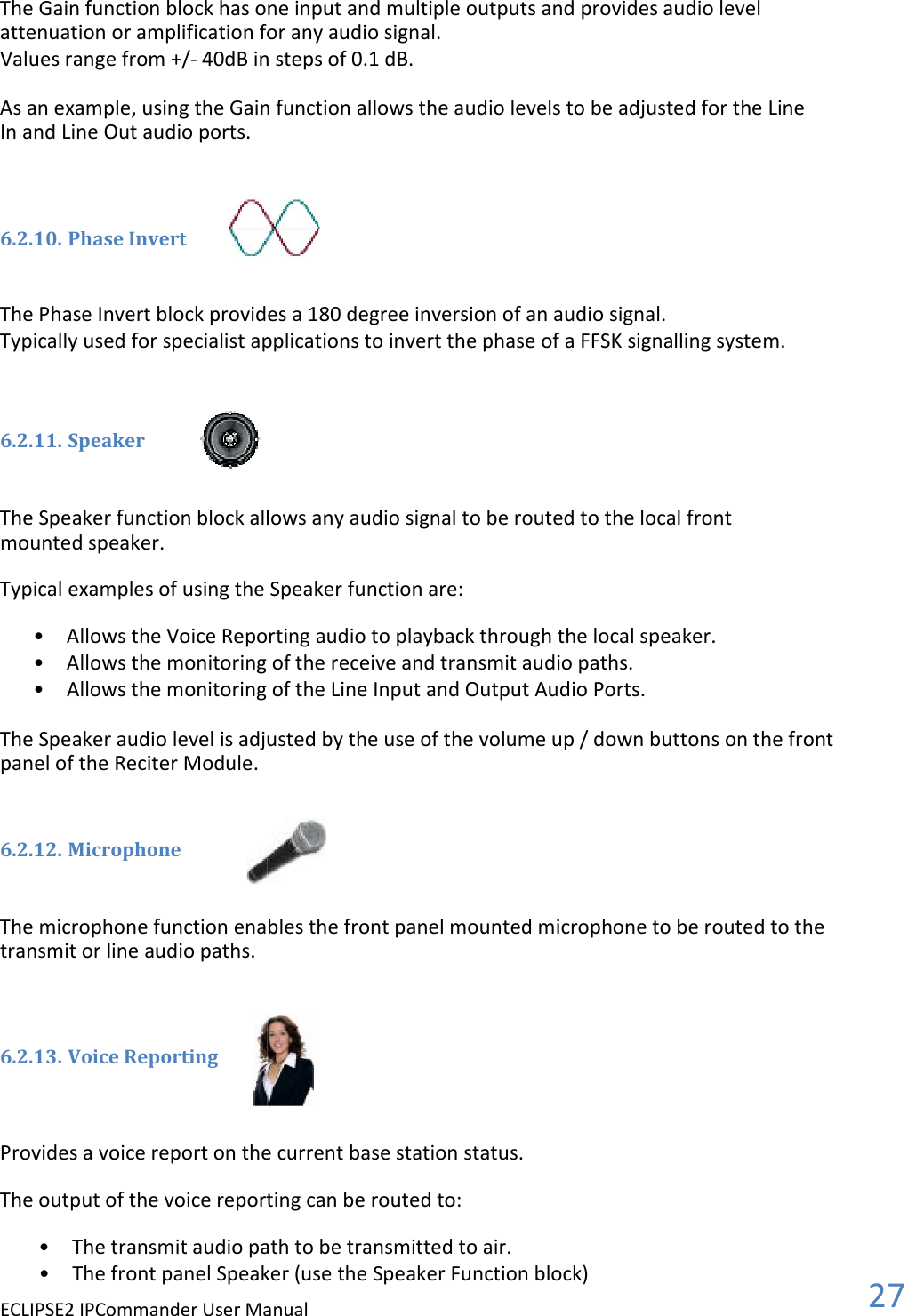 ECLIPSE2 IPCommander User Manual The Gain function block has one input attenuation or amplification for any audio signal.Values range from +/- 40dB in steps of 0.1 dB. As an example, using the Gain function allows the audio levels to be adjusted for the Line In and Line Out audio ports.    6.2.10. Phase Invert   The Phase Invert block provides a 180 degree inversion of an audio signal. Typically used for specialist applications to invert the phase of a FFSK signalling system.   6.2.11. Speaker   The Speaker function block allows any mounted speaker.  Typical examples of using the Speaker function • Allows the Voice Reporting audio to playback through the local speaker. • Allows the monitoring of the receive and transmit audio paths. • Allows the monitoring of the Line Input and Output Audio Ports.  The Speaker audio level is adjusted by the use of the volume up / down buttons on the front panel of the Reciter Module.   6.2.12. Microphone   The microphone function enables the front panel mounted transmit or line audio paths.    6.2.13. Voice Reporting    Provides a voice report on the current base station status. The output of the voice reporting can be routed to: • The transmit audio path to be transmitted to air. • The front panel Speaker (Manual The Gain function block has one input and multiple outputs and provides audio level attenuation or amplification for any audio signal. 40dB in steps of 0.1 dB. As an example, using the Gain function allows the audio levels to be adjusted for the Line The Phase Invert block provides a 180 degree inversion of an audio signal.Typically used for specialist applications to invert the phase of a FFSK signalling system.The Speaker function block allows any audio signal to be routed to the local front Typical examples of using the Speaker function are: Allows the Voice Reporting audio to playback through the local speaker. Allows the monitoring of the receive and transmit audio paths.  ows the monitoring of the Line Input and Output Audio Ports.  The Speaker audio level is adjusted by the use of the volume up / down buttons on the front  The microphone function enables the front panel mounted microphone to be routed to the  Provides a voice report on the current base station status. The output of the voice reporting can be routed to: The transmit audio path to be transmitted to air.  front panel Speaker (use the Speaker Function block)   27  and multiple outputs and provides audio level As an example, using the Gain function allows the audio levels to be adjusted for the Line The Phase Invert block provides a 180 degree inversion of an audio signal. Typically used for specialist applications to invert the phase of a FFSK signalling system. audio signal to be routed to the local front Allows the Voice Reporting audio to playback through the local speaker.  The Speaker audio level is adjusted by the use of the volume up / down buttons on the front microphone to be routed to the 