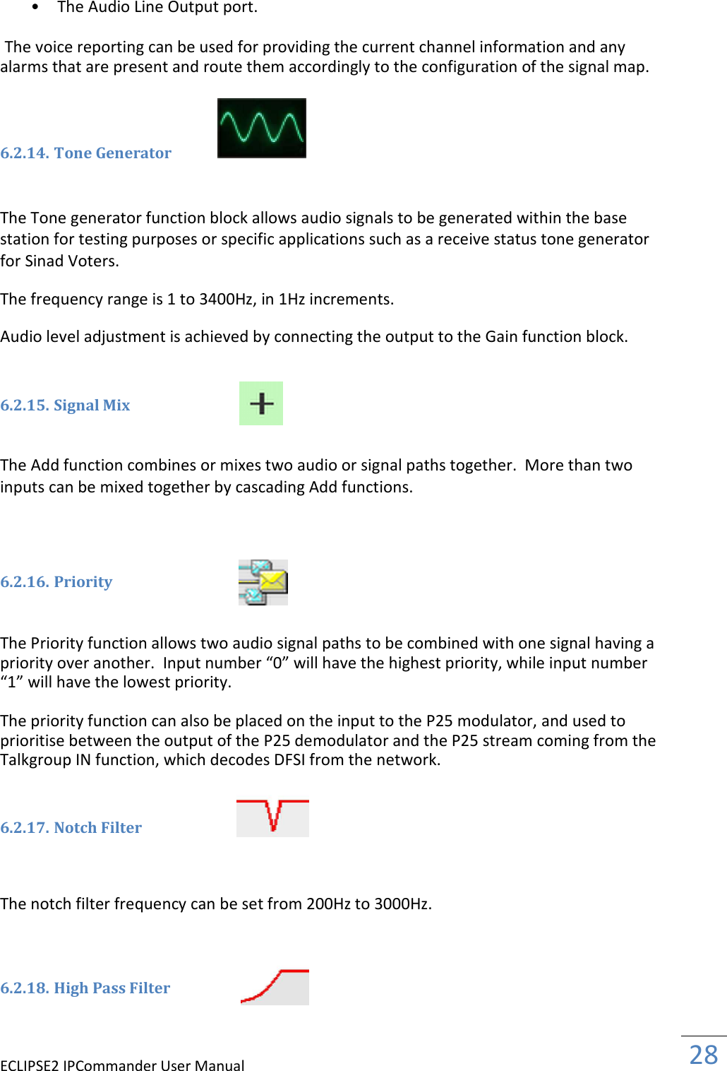 ECLIPSE2 IPCommander User Manual  28  • The Audio Line Output port.   The voice reporting can be used for providing the current channel information and any alarms that are present and route them accordingly to the configuration of the signal map.    6.2.14. Tone Generator   The Tone generator function block allows audio signals to be generated within the base station for testing purposes or specific applications such as a receive status tone generator for Sinad Voters.  The frequency range is 1 to 3400Hz, in 1Hz increments.  Audio level adjustment is achieved by connecting the output to the Gain function block.   6.2.15. Signal Mix    The Add function combines or mixes two audio or signal paths together.  More than two inputs can be mixed together by cascading Add functions.     6.2.16. Priority    The Priority function allows two audio signal paths to be combined with one signal having a priority over another.  Input number “0” will have the highest priority, while input number “1” will have the lowest priority.  The priority function can also be placed on the input to the P25 modulator, and used to prioritise between the output of the P25 demodulator and the P25 stream coming from the Talkgroup IN function, which decodes DFSI from the network.   6.2.17. Notch Filter    The notch filter frequency can be set from 200Hz to 3000Hz.    6.2.18. High Pass Filter    
