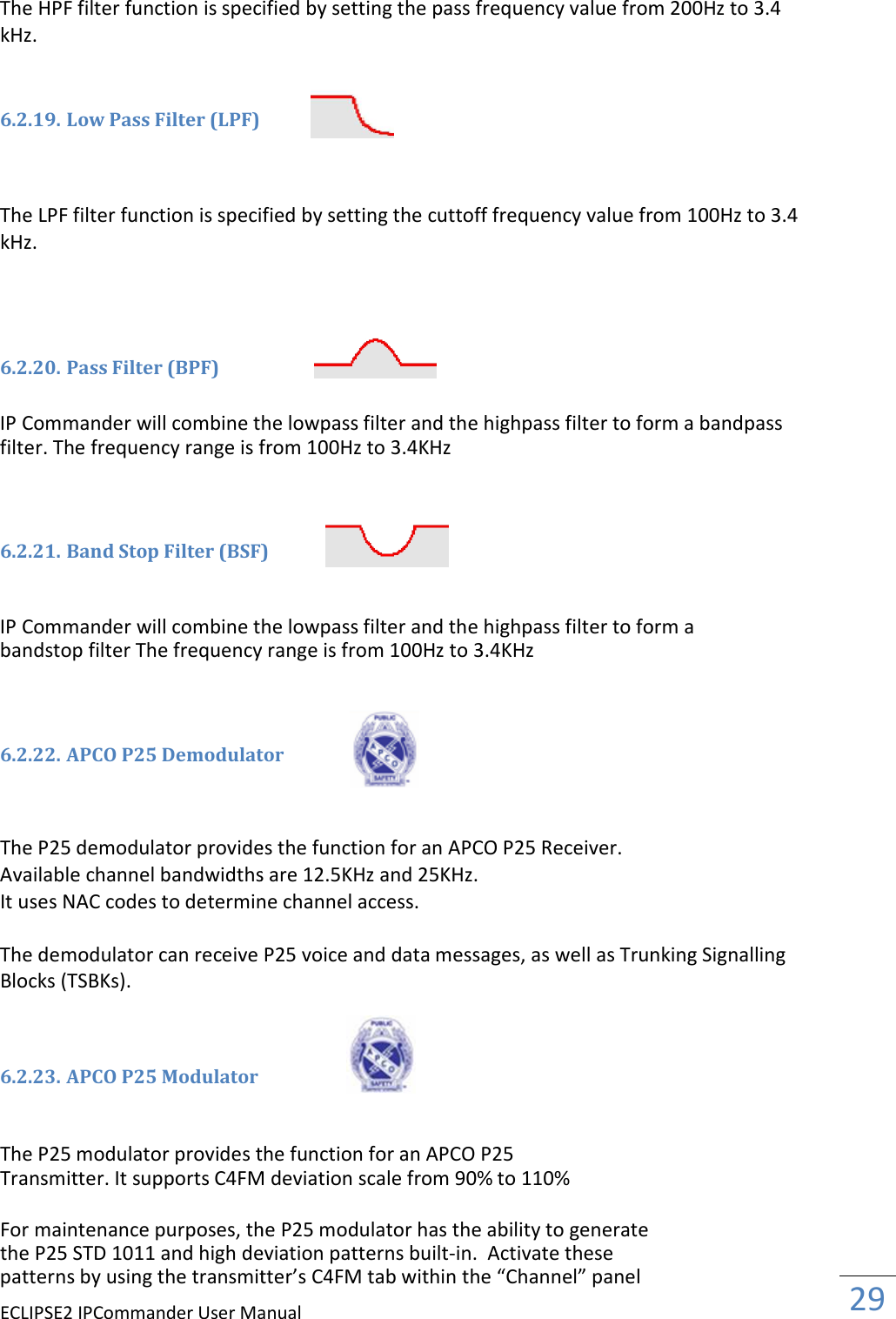 ECLIPSE2 IPCommander User ManualThe HPF filter function is specified by setting the pass frequency kHz.   6.2.19. Low Pass Filter (LPF)    The LPF filter function is specified by setting the cuttoff frequency value from 100Hz to 3.4 kHz.     6.2.20. Pass Filter (BPF)  IP Commander will combine the lowpass filter and the highpass filter to formfilter. The frequency range is from 100Hz to 3.4KHz   6.2.21. Band Stop Filter (BSF)  IP Commander will combine the lowpass filter and the highpass filter to form a bandstop filter The frequency range is from 100Hz to 3.4KHz   6.2.22. APCO P25 Demodulator   The P25 demodulator provides the function for an APCO P25 Receiver. Available channel bandwidths are 12.5KHz and 25KHz. It uses NAC codes to determine channel access. The demodulator can receive P25 voice and data messages, as well as Trunking Blocks (TSBKs).   6.2.23. APCO P25 Modulator   The P25 modulator provides the function for an APCO P25 Transmitter. It supports C4FM deviation scale from 90% to 110%  For maintenance purposes, the P25 modulator has the ability to generate the P25 STD 1011 and high deviation patternspatterns by using the transmitter’s C4FM tab within the “Channel” panelManual The HPF filter function is specified by setting the pass frequency value from 200Hz to 3.4  The LPF filter function is specified by setting the cuttoff frequency value from 100Hz to 3.4 IP Commander will combine the lowpass filter and the highpass filter to formfilter. The frequency range is from 100Hz to 3.4KHz Band Stop Filter (BSF) IP Commander will combine the lowpass filter and the highpass filter to form a bandstop filter The frequency range is from 100Hz to 3.4KHz APCO P25 Demodulator  demodulator provides the function for an APCO P25 Receiver. Available channel bandwidths are 12.5KHz and 25KHz. es NAC codes to determine channel access. The demodulator can receive P25 voice and data messages, as well as Trunking  es the function for an APCO P25 upports C4FM deviation scale from 90% to 110% the P25 modulator has the ability to generate 1011 and high deviation patterns built-in.  Activate these patterns by using the transmitter’s C4FM tab within the “Channel” panel  29  value from 200Hz to 3.4 The LPF filter function is specified by setting the cuttoff frequency value from 100Hz to 3.4 IP Commander will combine the lowpass filter and the highpass filter to form a bandpass IP Commander will combine the lowpass filter and the highpass filter to form a The demodulator can receive P25 voice and data messages, as well as Trunking Signalling the P25 modulator has the ability to generate 