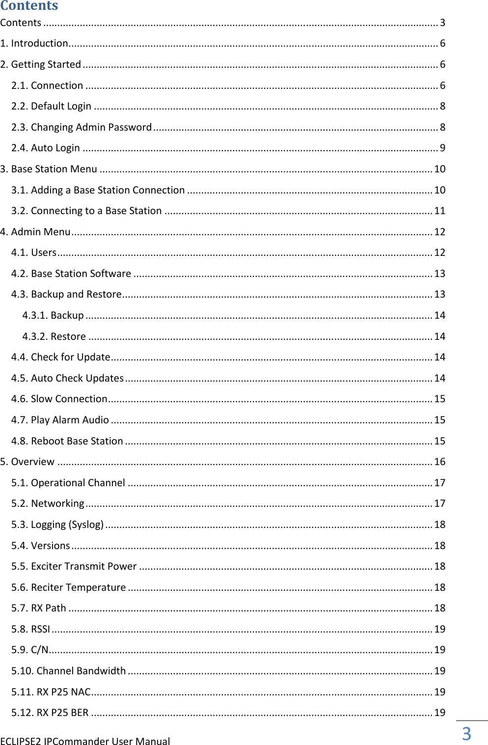 ECLIPSE2 IPCommander User Manual  3  Contents Contents ............................................................................................................................................ 3 1. Introduction ................................................................................................................................... 6 2. Getting Started .............................................................................................................................. 6 2.1. Connection ............................................................................................................................. 6 2.2. Default Login .......................................................................................................................... 8 2.3. Changing Admin Password ..................................................................................................... 8 2.4. Auto Login .............................................................................................................................. 9 3. Base Station Menu ...................................................................................................................... 10 3.1. Adding a Base Station Connection ....................................................................................... 10 3.2. Connecting to a Base Station ............................................................................................... 11 4. Admin Menu ................................................................................................................................ 12 4.1. Users ..................................................................................................................................... 12 4.2. Base Station Software .......................................................................................................... 13 4.3. Backup and Restore .............................................................................................................. 13 4.3.1. Backup ........................................................................................................................... 14 4.3.2. Restore .......................................................................................................................... 14 4.4. Check for Update .................................................................................................................. 14 4.5. Auto Check Updates ............................................................................................................. 14 4.6. Slow Connection ................................................................................................................... 15 4.7. Play Alarm Audio .................................................................................................................. 15 4.8. Reboot Base Station ............................................................................................................. 15 5. Overview ..................................................................................................................................... 16 5.1. Operational Channel ............................................................................................................ 17 5.2. Networking ........................................................................................................................... 17 5.3. Logging (Syslog) .................................................................................................................... 18 5.4. Versions ................................................................................................................................ 18 5.5. Exciter Transmit Power ........................................................................................................ 18 5.6. Reciter Temperature ............................................................................................................ 18 5.7. RX Path ................................................................................................................................. 18 5.8. RSSI ....................................................................................................................................... 19 5.9. C/N ........................................................................................................................................ 19 5.10. Channel Bandwidth ............................................................................................................ 19 5.11. RX P25 NAC ......................................................................................................................... 19 5.12. RX P25 BER ......................................................................................................................... 19 