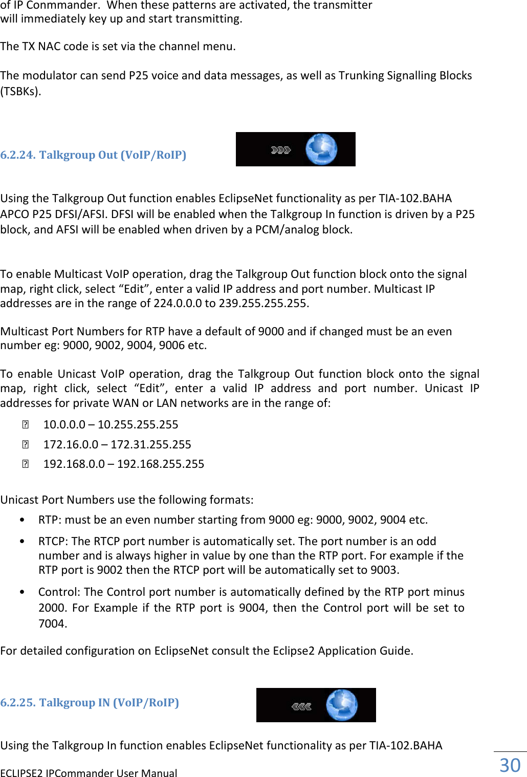 ECLIPSE2 IPCommander User Manual  30  of IP Conmmander.  When these patterns are activated, the transmitter will immediately key up and start transmitting.  The TX NAC code is set via the channel menu.  The modulator can send P25 voice and data messages, as well as Trunking Signalling Blocks (TSBKs).    6.2.24. Talkgroup Out (VoIP/RoIP)   Using the Talkgroup Out function enables EclipseNet functionality as per TIA-102.BAHA APCO P25 DFSI/AFSI. DFSI will be enabled when the Talkgroup In function is driven by a P25 block, and AFSI will be enabled when driven by a PCM/analog block.   To enable Multicast VoIP operation, drag the Talkgroup Out function block onto the signal map, right click, select “Edit”, enter a valid IP address and port number. Multicast IP addresses are in the range of 224.0.0.0 to 239.255.255.255.  Multicast Port Numbers for RTP have a default of 9000 and if changed must be an even number eg: 9000, 9002, 9004, 9006 etc.  To  enable  Unicast VoIP  operation,  drag  the  Talkgroup  Out  function  block  onto  the  signal map,  right  click,  select  “Edit”,  enter  a  valid  IP  address  and  port  number.  Unicast  IP addresses for private WAN or LAN networks are in the range of:       10.0.0.0 – 10.255.255.255       172.16.0.0 – 172.31.255.255       192.168.0.0 – 192.168.255.255  Unicast Port Numbers use the following formats:  • RTP: must be an even number starting from 9000 eg: 9000, 9002, 9004 etc.   • RTCP: The RTCP port number is automatically set. The port number is an odd number and is always higher in value by one than the RTP port. For example if the RTP port is 9002 then the RTCP port will be automatically set to 9003.   • Control: The Control port number is automatically defined by the RTP port minus 2000.  For  Example  if  the  RTP  port is  9004,  then  the  Control  port  will  be  set  to 7004.   For detailed configuration on EclipseNet consult the Eclipse2 Application Guide.   6.2.25. Talkgroup IN (VoIP/RoIP)   Using the Talkgroup In function enables EclipseNet functionality as per TIA-102.BAHA 