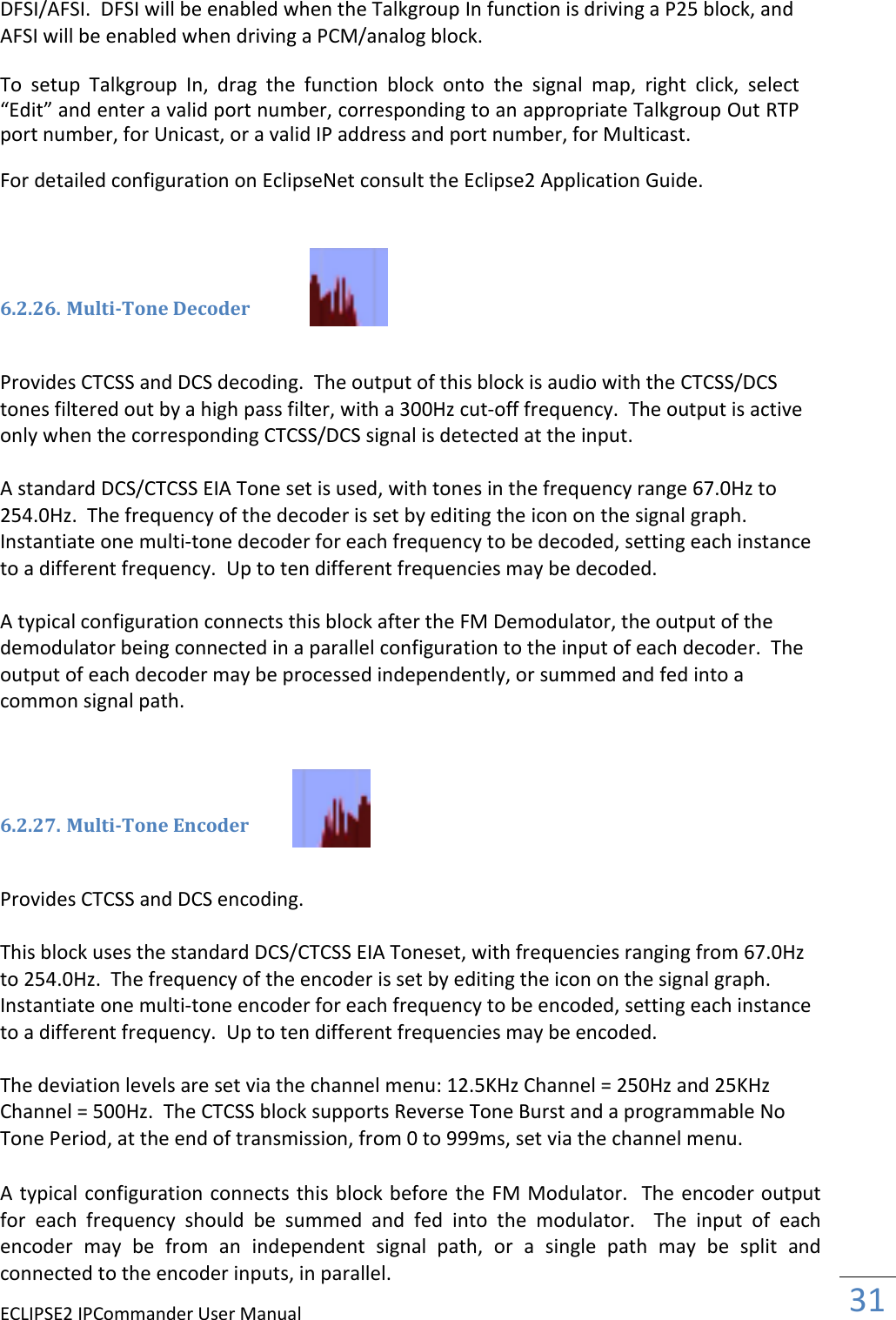 ECLIPSE2 IPCommander User Manual  31  DFSI/AFSI.  DFSI will be enabled when the Talkgroup In function is driving a P25 block, and AFSI will be enabled when driving a PCM/analog block.  To  setup  Talkgroup  In,  drag  the  function  block  onto  the  signal  map,  right  click,  select “Edit” and enter a valid port number, corresponding to an appropriate Talkgroup Out RTP port number, for Unicast, or a valid IP address and port number, for Multicast.  For detailed configuration on EclipseNet consult the Eclipse2 Application Guide.     6.2.26. Multi-Tone Decoder   Provides CTCSS and DCS decoding.  The output of this block is audio with the CTCSS/DCS tones filtered out by a high pass filter, with a 300Hz cut-off frequency.  The output is active only when the corresponding CTCSS/DCS signal is detected at the input.  A standard DCS/CTCSS EIA Tone set is used, with tones in the frequency range 67.0Hz to 254.0Hz.  The frequency of the decoder is set by editing the icon on the signal graph.  Instantiate one multi-tone decoder for each frequency to be decoded, setting each instance to a different frequency.  Up to ten different frequencies may be decoded.   A typical configuration connects this block after the FM Demodulator, the output of the demodulator being connected in a parallel configuration to the input of each decoder.  The output of each decoder may be processed independently, or summed and fed into a common signal path.      6.2.27. Multi-Tone Encoder   Provides CTCSS and DCS encoding.  This block uses the standard DCS/CTCSS EIA Toneset, with frequencies ranging from 67.0Hz to 254.0Hz.  The frequency of the encoder is set by editing the icon on the signal graph.  Instantiate one multi-tone encoder for each frequency to be encoded, setting each instance to a different frequency.  Up to ten different frequencies may be encoded.  The deviation levels are set via the channel menu: 12.5KHz Channel = 250Hz and 25KHz Channel = 500Hz.  The CTCSS block supports Reverse Tone Burst and a programmable No Tone Period, at the end of transmission, from 0 to 999ms, set via the channel menu.    A typical configuration connects this block before the FM Modulator.  The encoder output for  each  frequency  should  be  summed  and  fed  into  the  modulator.    The  input  of  each encoder  may  be  from  an  independent  signal  path,  or  a  single  path  may  be  split  and connected to the encoder inputs, in parallel.  