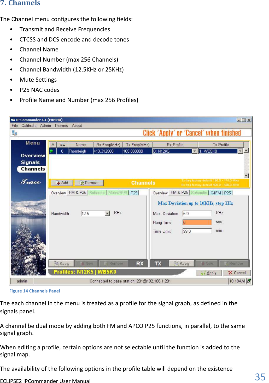 ECLIPSE2 IPCommander User Manual  35  7. Channels  The Channel menu configures the following fields:  • Transmit and Receive Frequencies   • CTCSS and DCS encode and decode tones   • Channel Name   • Channel Number (max 256 Channels)   • Channel Bandwidth (12.5KHz or 25KHz)   • Mute Settings   • P25 NAC codes   • Profile Name and Number (max 256 Profiles)     The each channel in the menu is treated as a profile for the signal graph, as defined in the signals panel.  A channel be dual mode by adding both FM and APCO P25 functions, in parallel, to the same signal graph.  When editing a profile, certain options are not selectable until the function is added to the signal map.  The availability of the following options in the profile table will depend on the existence Figure 14 Channels Panel 