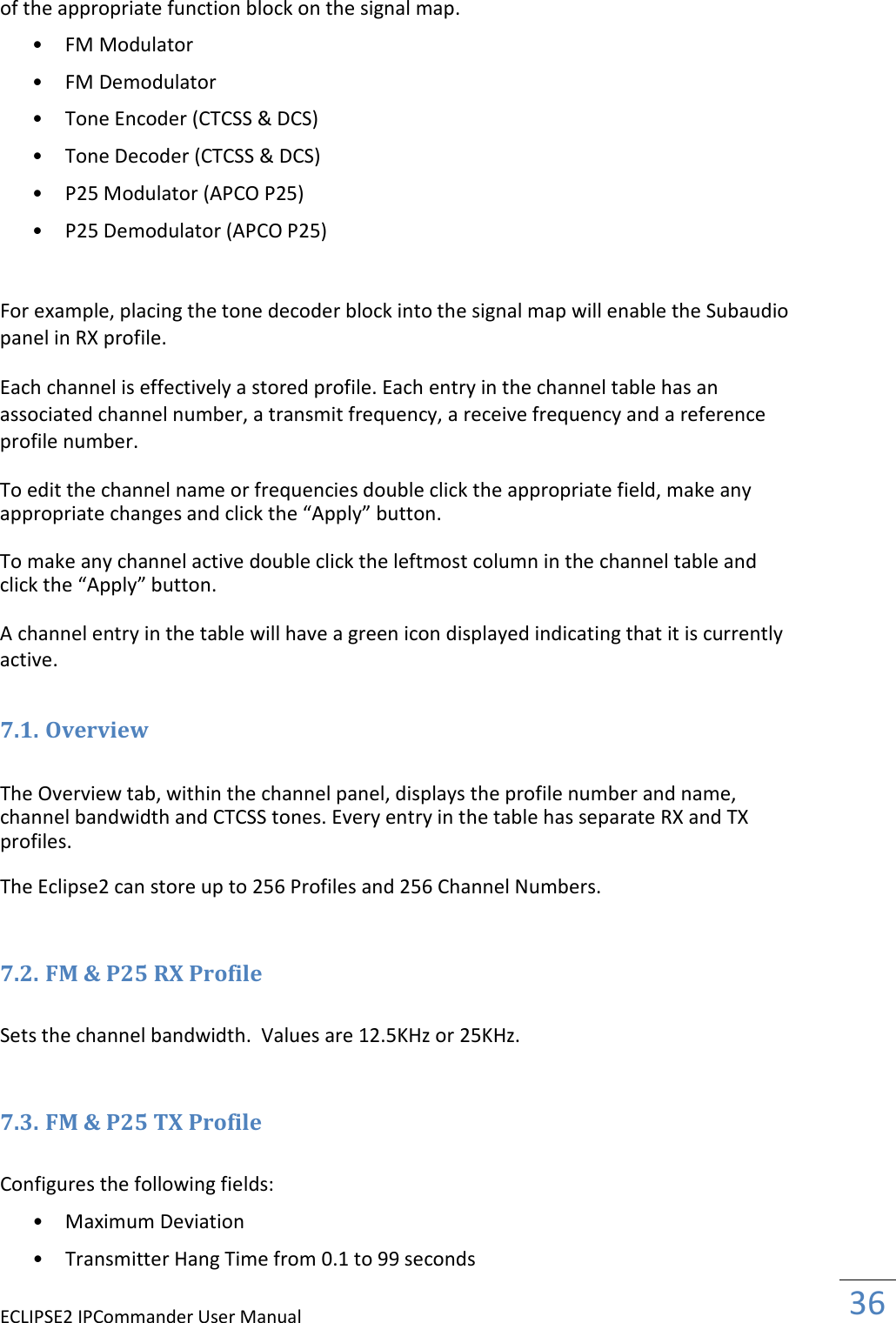 ECLIPSE2 IPCommander User Manual  36  of the appropriate function block on the signal map.  • FM Modulator   • FM Demodulator   • Tone Encoder (CTCSS &amp; DCS)   • Tone Decoder (CTCSS &amp; DCS)   • P25 Modulator (APCO P25)   • P25 Demodulator (APCO P25)     For example, placing the tone decoder block into the signal map will enable the Subaudio panel in RX profile.  Each channel is effectively a stored profile. Each entry in the channel table has an associated channel number, a transmit frequency, a receive frequency and a reference profile number.  To edit the channel name or frequencies double click the appropriate field, make any appropriate changes and click the “Apply” button.  To make any channel active double click the leftmost column in the channel table and click the “Apply” button.  A channel entry in the table will have a green icon displayed indicating that it is currently active.  7.1. Overview  The Overview tab, within the channel panel, displays the profile number and name, channel bandwidth and CTCSS tones. Every entry in the table has separate RX and TX profiles.  The Eclipse2 can store up to 256 Profiles and 256 Channel Numbers.   7.2. FM &amp; P25 RX Profile  Sets the channel bandwidth.  Values are 12.5KHz or 25KHz.   7.3. FM &amp; P25 TX Profile  Configures the following fields:  • Maximum Deviation   • Transmitter Hang Time from 0.1 to 99 seconds   