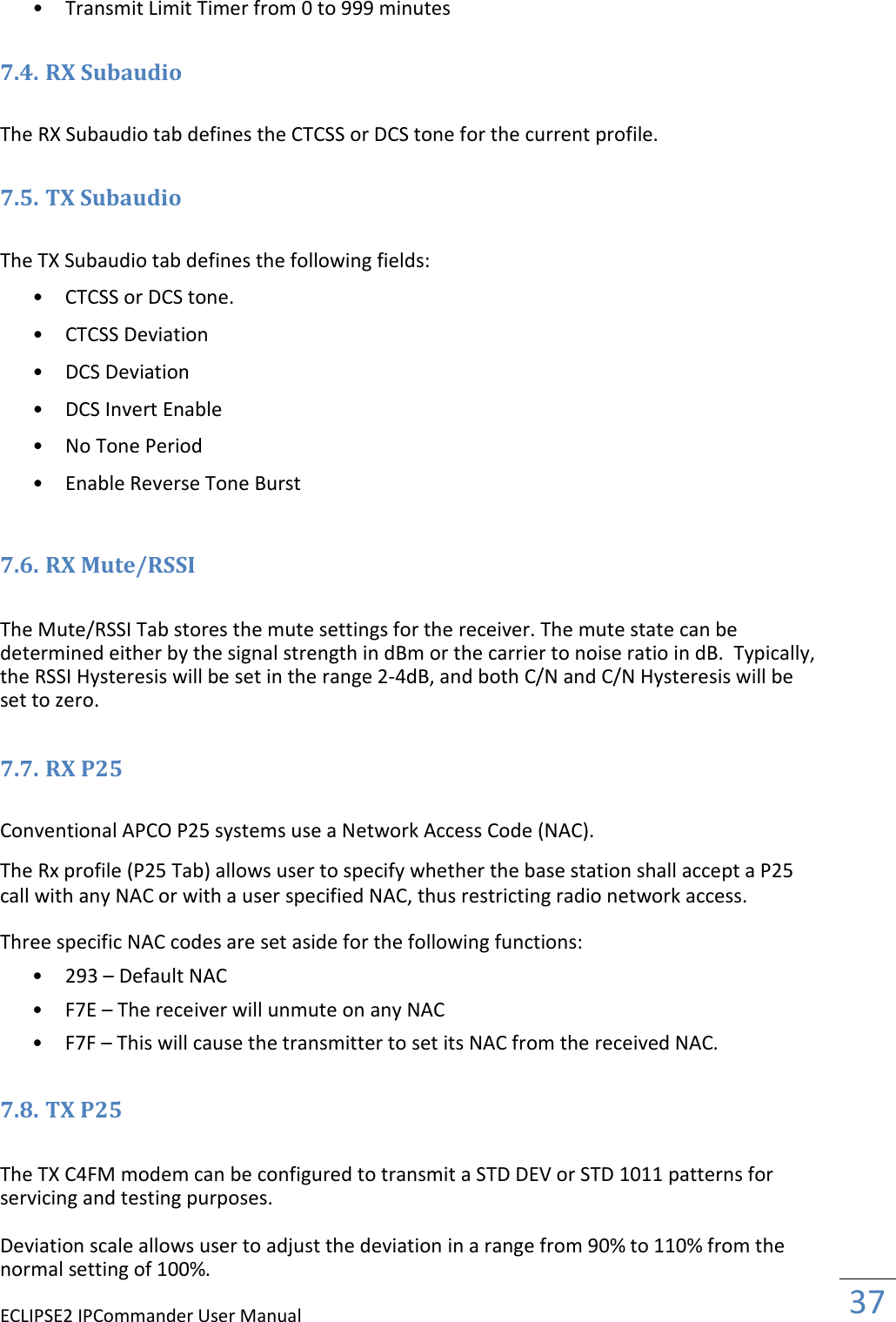 ECLIPSE2 IPCommander User Manual  37  • Transmit Limit Timer from 0 to 999 minutes   7.4. RX Subaudio  The RX Subaudio tab defines the CTCSS or DCS tone for the current profile.  7.5. TX Subaudio  The TX Subaudio tab defines the following fields:  • CTCSS or DCS tone.   • CTCSS Deviation   • DCS Deviation   • DCS Invert Enable   • No Tone Period   • Enable Reverse Tone Burst   7.6. RX Mute/RSSI  The Mute/RSSI Tab stores the mute settings for the receiver. The mute state can be determined either by the signal strength in dBm or the carrier to noise ratio in dB.  Typically, the RSSI Hysteresis will be set in the range 2-4dB, and both C/N and C/N Hysteresis will be set to zero.  7.7. RX P25  Conventional APCO P25 systems use a Network Access Code (NAC).  The Rx profile (P25 Tab) allows user to specify whether the base station shall accept a P25 call with any NAC or with a user specified NAC, thus restricting radio network access.  Three specific NAC codes are set aside for the following functions:  • 293 – Default NAC   • F7E – The receiver will unmute on any NAC   • F7F – This will cause the transmitter to set its NAC from the received NAC.   7.8. TX P25  The TX C4FM modem can be configured to transmit a STD DEV or STD 1011 patterns for servicing and testing purposes.  Deviation scale allows user to adjust the deviation in a range from 90% to 110% from the normal setting of 100%.  