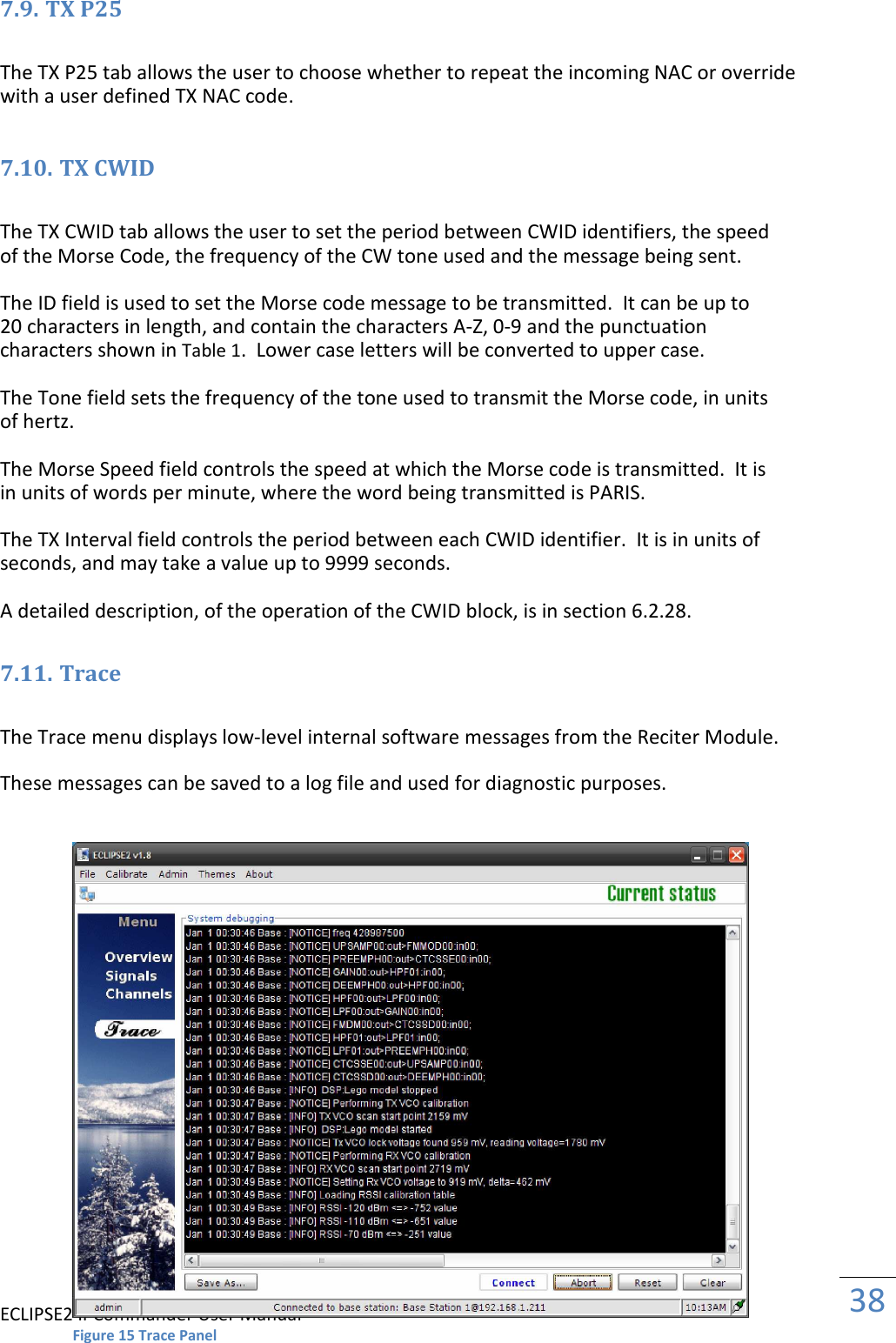 ECLIPSE2 IPCommander User Manual  38  7.9. TX P25  The TX P25 tab allows the user to choose whether to repeat the incoming NAC or override with a user defined TX NAC code.  7.10. TX CWID  The TX CWID tab allows the user to set the period between CWID identifiers, the speed of the Morse Code, the frequency of the CW tone used and the message being sent.  The ID field is used to set the Morse code message to be transmitted.  It can be up to 20 characters in length, and contain the characters A-Z, 0-9 and the punctuation characters shown in Table 1.  Lower case letters will be converted to upper case.  The Tone field sets the frequency of the tone used to transmit the Morse code, in units of hertz.  The Morse Speed field controls the speed at which the Morse code is transmitted.  It is in units of words per minute, where the word being transmitted is PARIS.  The TX Interval field controls the period between each CWID identifier.  It is in units of seconds, and may take a value up to 9999 seconds.  A detailed description, of the operation of the CWID block, is in section 6.2.28.  7.11. Trace  The Trace menu displays low-level internal software messages from the Reciter Module.  These messages can be saved to a log file and used for diagnostic purposes.                            Figure 15 Trace Panel 