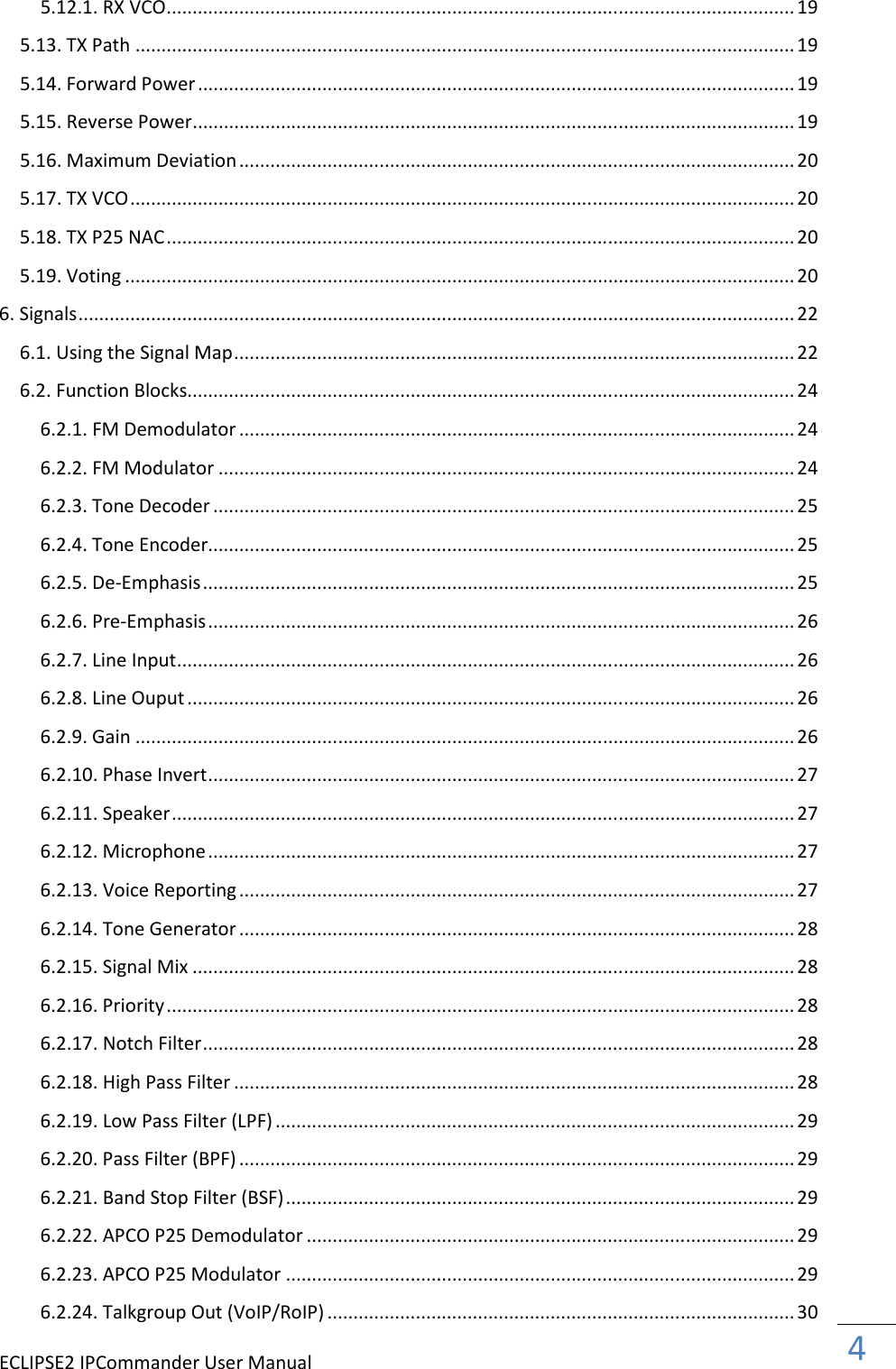 ECLIPSE2 IPCommander User Manual  4  5.12.1. RX VCO ......................................................................................................................... 19 5.13. TX Path ............................................................................................................................... 19 5.14. Forward Power ................................................................................................................... 19 5.15. Reverse Power .................................................................................................................... 19 5.16. Maximum Deviation ........................................................................................................... 20 5.17. TX VCO ................................................................................................................................ 20 5.18. TX P25 NAC ......................................................................................................................... 20 5.19. Voting ................................................................................................................................. 20 6. Signals .......................................................................................................................................... 22 6.1. Using the Signal Map ............................................................................................................ 22 6.2. Function Blocks..................................................................................................................... 24 6.2.1. FM Demodulator ........................................................................................................... 24 6.2.2. FM Modulator ............................................................................................................... 24 6.2.3. Tone Decoder ................................................................................................................ 25 6.2.4. Tone Encoder................................................................................................................. 25 6.2.5. De-Emphasis .................................................................................................................. 25 6.2.6. Pre-Emphasis ................................................................................................................. 26 6.2.7. Line Input ....................................................................................................................... 26 6.2.8. Line Ouput ..................................................................................................................... 26 6.2.9. Gain ............................................................................................................................... 26 6.2.10. Phase Invert ................................................................................................................. 27 6.2.11. Speaker ........................................................................................................................ 27 6.2.12. Microphone ................................................................................................................. 27 6.2.13. Voice Reporting ........................................................................................................... 27 6.2.14. Tone Generator ........................................................................................................... 28 6.2.15. Signal Mix .................................................................................................................... 28 6.2.16. Priority ......................................................................................................................... 28 6.2.17. Notch Filter .................................................................................................................. 28 6.2.18. High Pass Filter ............................................................................................................ 28 6.2.19. Low Pass Filter (LPF) .................................................................................................... 29 6.2.20. Pass Filter (BPF) ........................................................................................................... 29 6.2.21. Band Stop Filter (BSF) .................................................................................................. 29 6.2.22. APCO P25 Demodulator .............................................................................................. 29 6.2.23. APCO P25 Modulator .................................................................................................. 29 6.2.24. Talkgroup Out (VoIP/RoIP) .......................................................................................... 30 