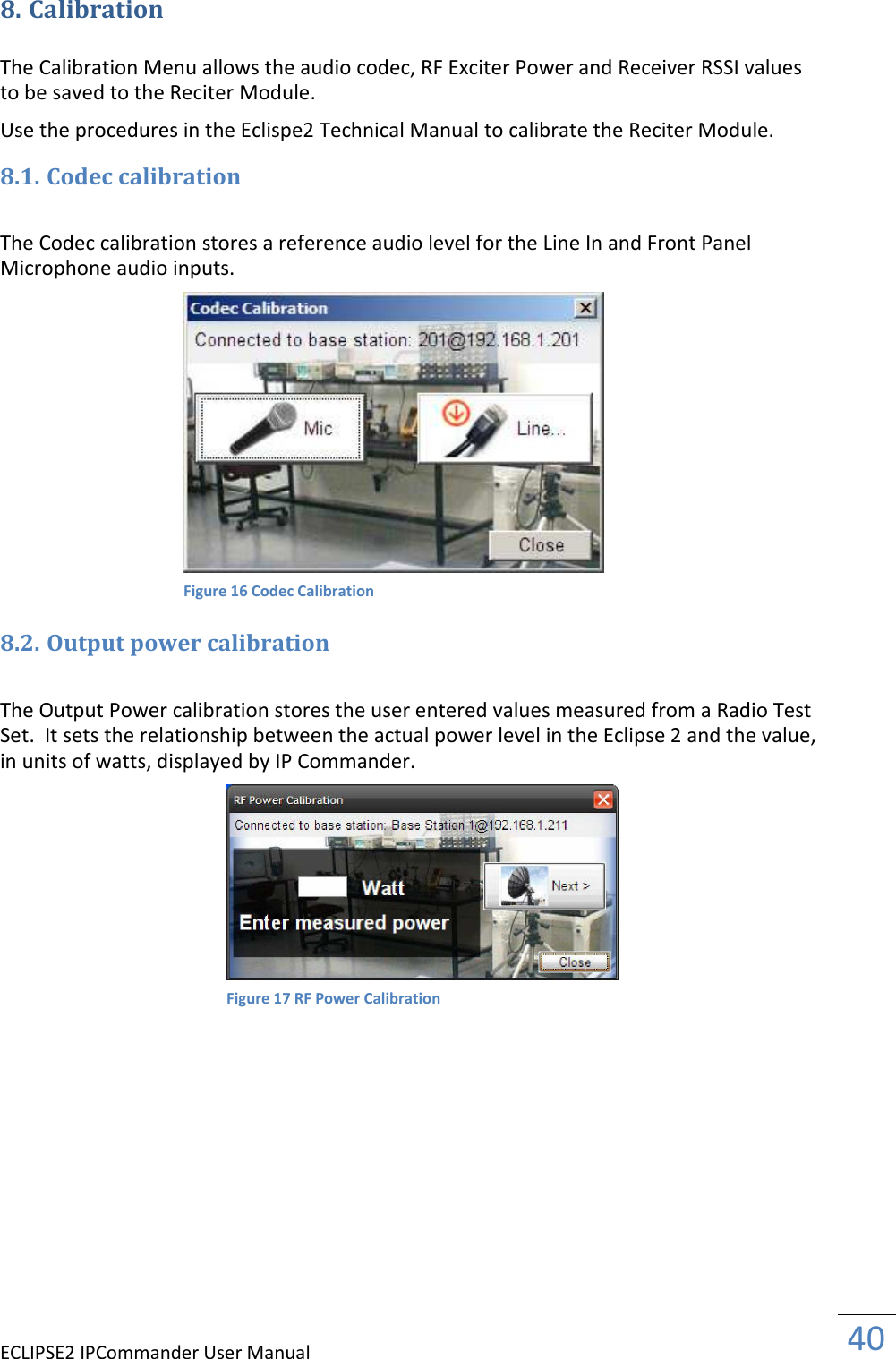 ECLIPSE2 IPCommander User Manual  40  8. Calibration  The Calibration Menu allows the audio codec, RF Exciter Power and Receiver RSSI values to be saved to the Reciter Module.  Use the procedures in the Eclispe2 Technical Manual to calibrate the Reciter Module. 8.1. Codec calibration  The Codec calibration stores a reference audio level for the Line In and Front Panel Microphone audio inputs.   8.2. Output power calibration  The Output Power calibration stores the user entered values measured from a Radio Test Set.  It sets the relationship between the actual power level in the Eclipse 2 and the value, in units of watts, displayed by IP Commander.               Figure 16 Codec Calibration Figure 17 RF Power Calibration 