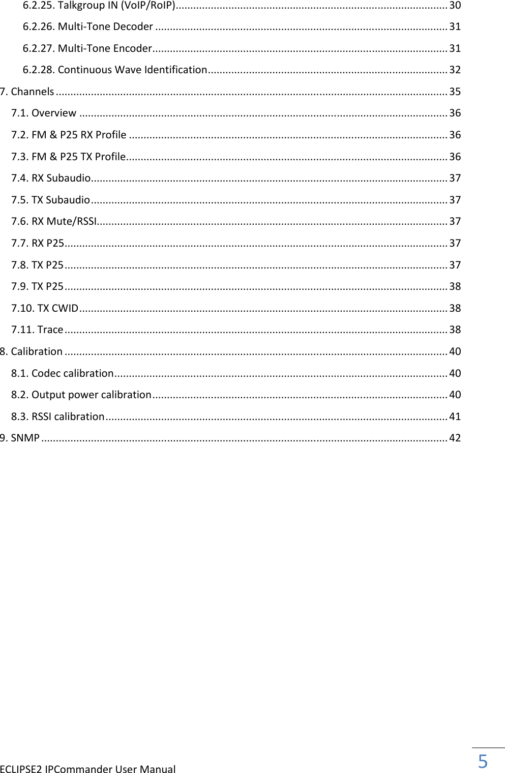 ECLIPSE2 IPCommander User Manual  5  6.2.25. Talkgroup IN (VoIP/RoIP) ............................................................................................. 30 6.2.26. Multi-Tone Decoder .................................................................................................... 31 6.2.27. Multi-Tone Encoder ..................................................................................................... 31 6.2.28. Continuous Wave Identification .................................................................................. 32 7. Channels ...................................................................................................................................... 35 7.1. Overview .............................................................................................................................. 36 7.2. FM &amp; P25 RX Profile ............................................................................................................. 36 7.3. FM &amp; P25 TX Profile .............................................................................................................. 36 7.4. RX Subaudio .......................................................................................................................... 37 7.5. TX Subaudio .......................................................................................................................... 37 7.6. RX Mute/RSSI........................................................................................................................ 37 7.7. RX P25 ................................................................................................................................... 37 7.8. TX P25 ................................................................................................................................... 37 7.9. TX P25 ................................................................................................................................... 38 7.10. TX CWID .............................................................................................................................. 38 7.11. Trace ................................................................................................................................... 38 8. Calibration ................................................................................................................................... 40 8.1. Codec calibration .................................................................................................................. 40 8.2. Output power calibration ..................................................................................................... 40 8.3. RSSI calibration ..................................................................................................................... 41 9. SNMP ........................................................................................................................................... 42      