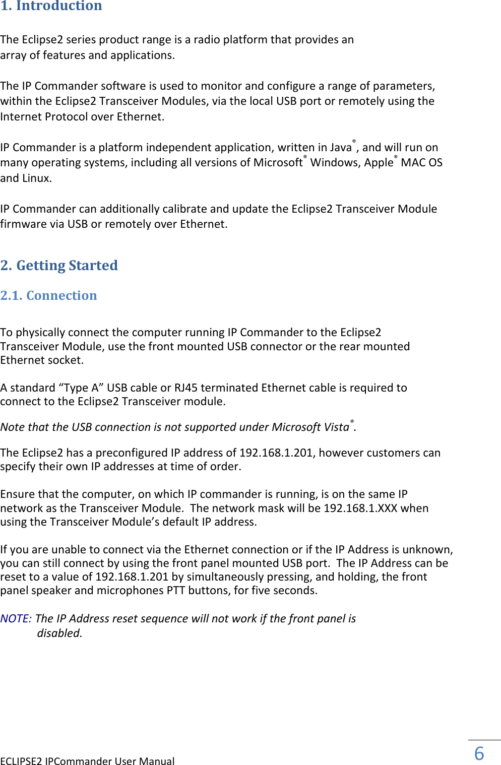 ECLIPSE2 IPCommander User Manual  6  1. Introduction  The Eclipse2 series product range is a radio platform that provides an array of features and applications.  The IP Commander software is used to monitor and configure a range of parameters, within the Eclipse2 Transceiver Modules, via the local USB port or remotely using the Internet Protocol over Ethernet.  IP Commander is a platform independent application, written in Java®, and will run on many operating systems, including all versions of Microsoft® Windows, Apple® MAC OS and Linux.  IP Commander can additionally calibrate and update the Eclipse2 Transceiver Module firmware via USB or remotely over Ethernet. 2. Getting Started 2.1. Connection  To physically connect the computer running IP Commander to the Eclipse2 Transceiver Module, use the front mounted USB connector or the rear mounted Ethernet socket.  A standard “Type A” USB cable or RJ45 terminated Ethernet cable is required to connect to the Eclipse2 Transceiver module.  Note that the USB connection is not supported under Microsoft Vista®.  The Eclipse2 has a preconfigured IP address of 192.168.1.201, however customers can specify their own IP addresses at time of order.  Ensure that the computer, on which IP commander is running, is on the same IP network as the Transceiver Module.  The network mask will be 192.168.1.XXX when using the Transceiver Module’s default IP address.  If you are unable to connect via the Ethernet connection or if the IP Address is unknown, you can still connect by using the front panel mounted USB port.  The IP Address can be reset to a value of 192.168.1.201 by simultaneously pressing, and holding, the front panel speaker and microphones PTT buttons, for five seconds.  NOTE: The IP Address reset sequence will not work if the front panel is disabled.  