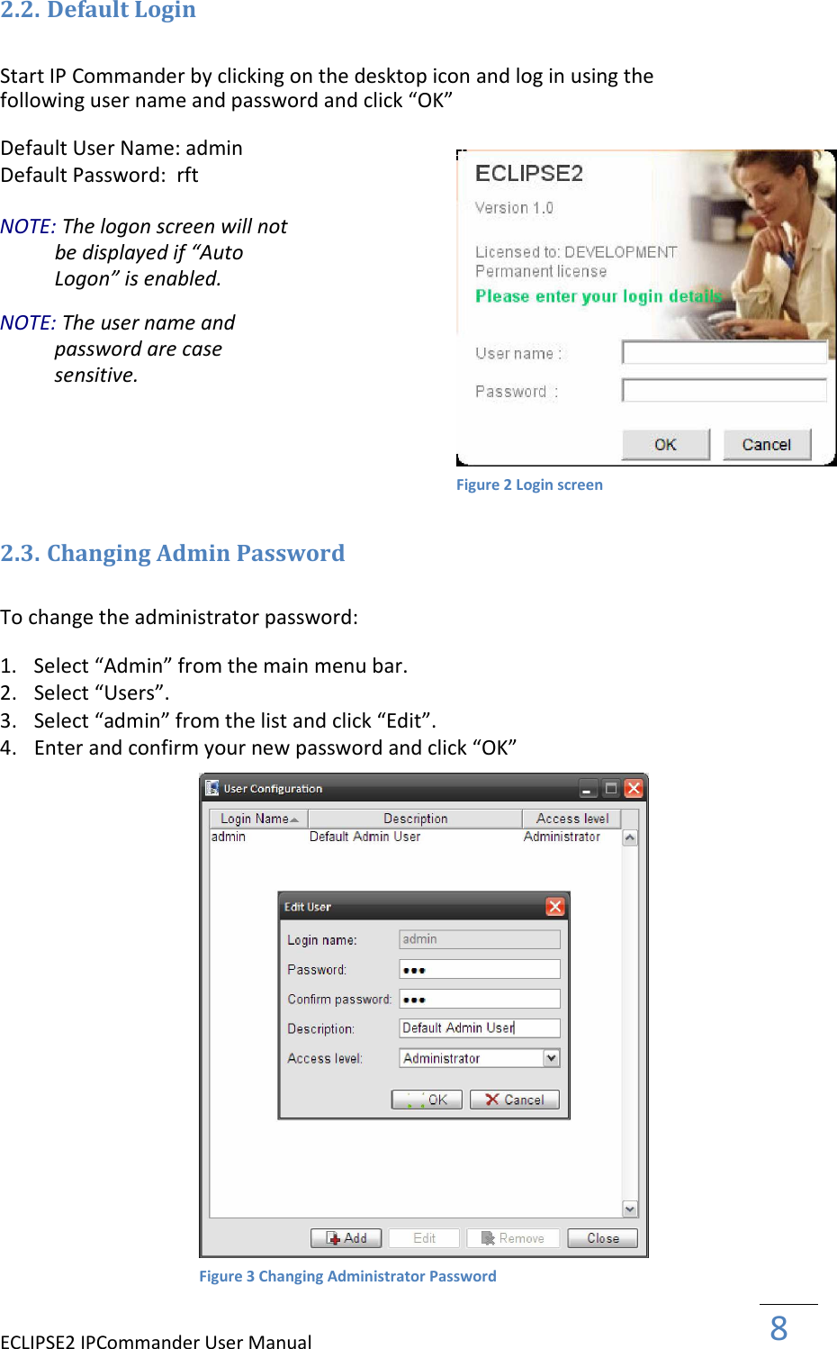 ECLIPSE2 IPCommander User Manual  8  2.2. Default Login  Start IP Commander by clicking on the desktop icon and log in using the following user name and password and click “OK”  Default User Name: admin  Default Password:  rft  NOTE: The logon screen will not be displayed if “Auto Logon” is enabled.  NOTE: The user name and password are case sensitive.        2.3. Changing Admin Password  To change the administrator password:  1. Select “Admin” from the main menu bar.   2. Select “Users”.  3. Select “admin” from the list and click “Edit”.  4. Enter and confirm your new password and click “OK”                              Figure 2 Login screen Figure 3 Changing Administrator Password 