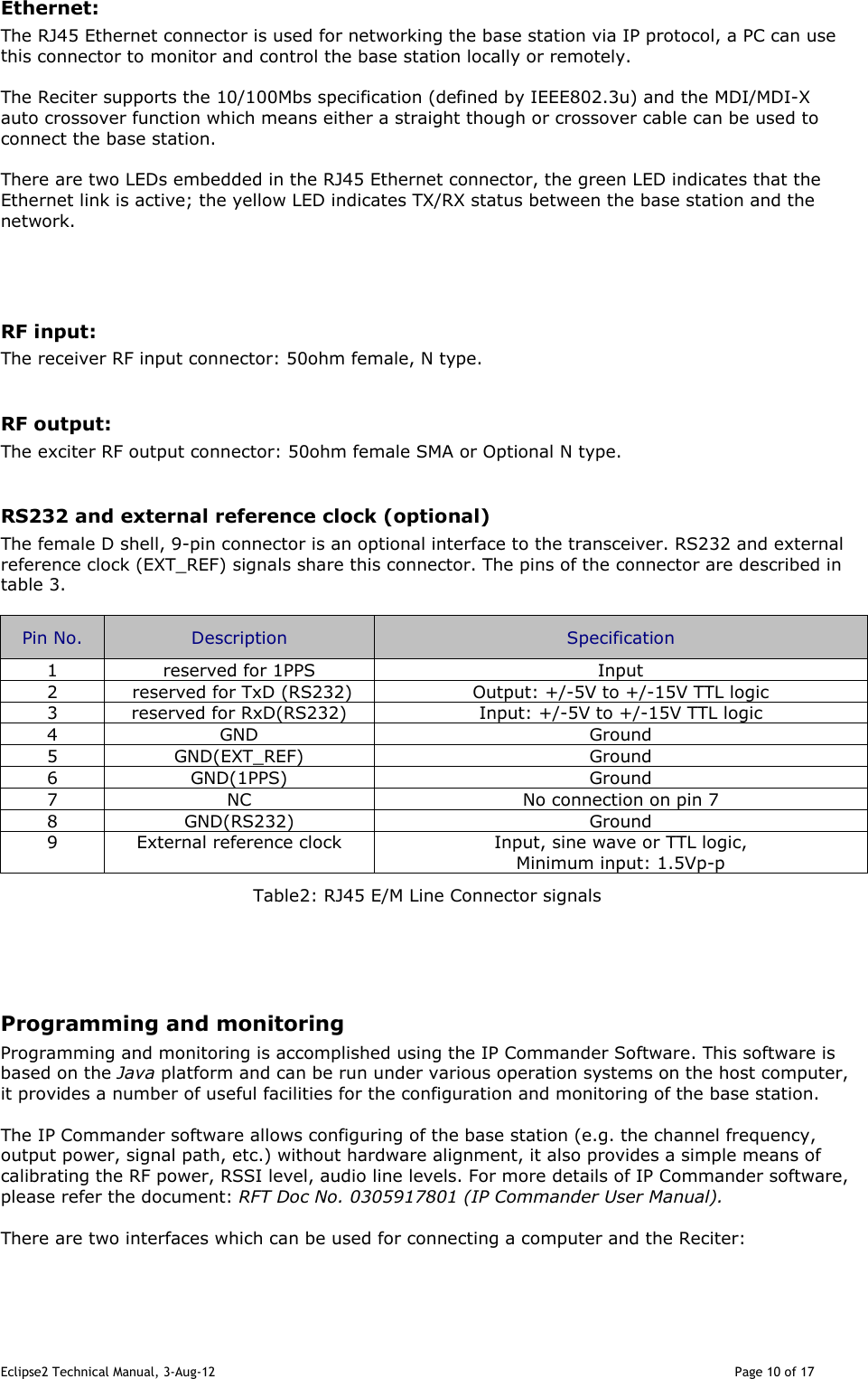 Eclipse2 Technical Manual, 3-Aug-12                                                                                                                                   Page 10 of 17 Ethernet: The RJ45 Ethernet connector is used for networking the base station via IP protocol, a PC can use this connector to monitor and control the base station locally or remotely.  The Reciter supports the 10/100Mbs specification (defined by IEEE802.3u) and the MDI/MDI-X auto crossover function which means either a straight though or crossover cable can be used to connect the base station.  There are two LEDs embedded in the RJ45 Ethernet connector, the green LED indicates that the Ethernet link is active; the yellow LED indicates TX/RX status between the base station and the network.   RF input: The receiver RF input connector: 50ohm female, N type.  RF output: The exciter RF output connector: 50ohm female SMA or Optional N type.  RS232 and external reference clock (optional) The female D shell, 9-pin connector is an optional interface to the transceiver. RS232 and external reference clock (EXT_REF) signals share this connector. The pins of the connector are described in table 3.  Pin No.  Description  Specification 1  reserved for 1PPS  Input 2   reserved for TxD (RS232)  Output: +/-5V to +/-15V TTL logic 3  reserved for RxD(RS232)  Input: +/-5V to +/-15V TTL logic 4  GND  Ground 5  GND(EXT_REF)  Ground 6  GND(1PPS)  Ground 7  NC  No connection on pin 7 8  GND(RS232)  Ground 9  External reference clock  Input, sine wave or TTL logic, Minimum input: 1.5Vp-p Table2: RJ45 E/M Line Connector signals     Programming and monitoring Programming and monitoring is accomplished using the IP Commander Software. This software is based on the Java platform and can be run under various operation systems on the host computer, it provides a number of useful facilities for the configuration and monitoring of the base station.   The IP Commander software allows configuring of the base station (e.g. the channel frequency, output power, signal path, etc.) without hardware alignment, it also provides a simple means of calibrating the RF power, RSSI level, audio line levels. For more details of IP Commander software, please refer the document: RFT Doc No. 0305917801 (IP Commander User Manual).   There are two interfaces which can be used for connecting a computer and the Reciter:  