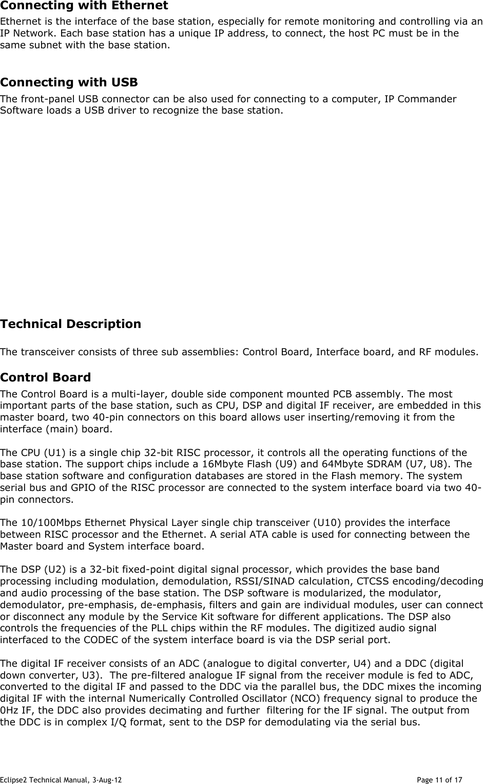 Eclipse2 Technical Manual, 3-Aug-12                                                                                                                                   Page 11 of 17 Connecting with Ethernet Ethernet is the interface of the base station, especially for remote monitoring and controlling via an IP Network. Each base station has a unique IP address, to connect, the host PC must be in the same subnet with the base station.    Connecting with USB The front-panel USB connector can be also used for connecting to a computer, IP Commander Software loads a USB driver to recognize the base station.                  Technical Description   The transceiver consists of three sub assemblies: Control Board, Interface board, and RF modules. Control Board The Control Board is a multi-layer, double side component mounted PCB assembly. The most important parts of the base station, such as CPU, DSP and digital IF receiver, are embedded in this master board, two 40-pin connectors on this board allows user inserting/removing it from the interface (main) board.     The CPU (U1) is a single chip 32-bit RISC processor, it controls all the operating functions of the base station. The support chips include a 16Mbyte Flash (U9) and 64Mbyte SDRAM (U7, U8). The base station software and configuration databases are stored in the Flash memory. The system serial bus and GPIO of the RISC processor are connected to the system interface board via two 40-pin connectors.  The 10/100Mbps Ethernet Physical Layer single chip transceiver (U10) provides the interface between RISC processor and the Ethernet. A serial ATA cable is used for connecting between the Master board and System interface board.  The DSP (U2) is a 32-bit fixed-point digital signal processor, which provides the base band processing including modulation, demodulation, RSSI/SINAD calculation, CTCSS encoding/decoding and audio processing of the base station. The DSP software is modularized, the modulator, demodulator, pre-emphasis, de-emphasis, filters and gain are individual modules, user can connect or disconnect any module by the Service Kit software for different applications. The DSP also controls the frequencies of the PLL chips within the RF modules. The digitized audio signal interfaced to the CODEC of the system interface board is via the DSP serial port.   The digital IF receiver consists of an ADC (analogue to digital converter, U4) and a DDC (digital down converter, U3).  The pre-filtered analogue IF signal from the receiver module is fed to ADC, converted to the digital IF and passed to the DDC via the parallel bus, the DDC mixes the incoming digital IF with the internal Numerically Controlled Oscillator (NCO) frequency signal to produce the 0Hz IF, the DDC also provides decimating and further  filtering for the IF signal. The output from the DDC is in complex I/Q format, sent to the DSP for demodulating via the serial bus.  