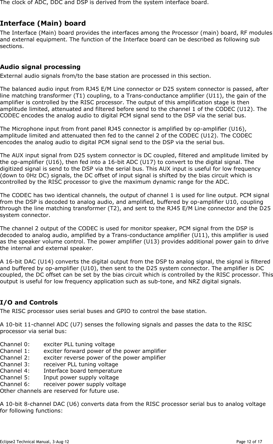 Eclipse2 Technical Manual, 3-Aug-12                                                                                                                                   Page 12 of 17 The clock of ADC, DDC and DSP is derived from the system interface board.  Interface (Main) board The Interface (Main) board provides the interfaces among the Processor (main) board, RF modules and external equipment. The function of the Interface board can be described as following sub sections.  Audio signal processing External audio signals from/to the base station are processed in this section.  The balanced audio input from RJ45 E/M Line connector or D25 system connector is passed, after line matching transformer (T1) coupling, to a Trans-conductance amplifier (U11), the gain of the amplifier is controlled by the RISC processor. The output of this amplification stage is then amplitude limited, attenuated and filtered before send to the channel 1 of the CODEC (U12). The CODEC encodes the analog audio to digital PCM signal send to the DSP via the serial bus.  The Microphone input from front panel RJ45 connector is amplified by op-amplifier (U16), amplitude limited and attenuated then fed to the cannel 2 of the CODEC (U12). The CODEC encodes the analog audio to digital PCM signal send to the DSP via the serial bus.  The AUX input signal from D25 system connector is DC coupled, filtered and amplitude limited by the op-amplifier (U16), then fed into a 16-bit ADC (U17) to convert to the digital signal. The digitized signal is send to the DSP via the serial bus. This AUX input is useful for low frequency (down to 0Hz DC) signals, the DC offset of input signal is shifted by the bias circuit which is controlled by the RISC processor to give the maximum dynamic range for the ADC.  The CODEC has two identical channels, the output of channel 1 is used for line output. PCM signal from the DSP is decoded to analog audio, and amplified, buffered by op-amplifier U10, coupling through the line matching transformer (T2), and sent to the RJ45 E/M Line connector and the D25 system connector.  The channel 2 output of the CODEC is used for monitor speaker, PCM signal from the DSP is decoded to analog audio, amplified by a Trans-conductance amplifier (U11), this amplifier is used as the speaker volume control. The power amplifier (U13) provides additional power gain to drive the internal and external speaker.   A 16-bit DAC (U14) converts the digital output from the DSP to analog signal, the signal is filtered and buffered by op-amplifier (U10), then sent to the D25 system connector. The amplifier is DC coupled, the DC offset can be set by the bias circuit which is controlled by the RISC processor. This output is useful for low frequency application such as sub-tone, and NRZ digital signals.  I/O and Controls  The RISC processor uses serial buses and GPIO to control the base station.  A 10-bit 11-channel ADC (U7) senses the following signals and passes the data to the RISC processor via serial bus:  Channel 0:  exciter PLL tuning voltage Channel 1:  exciter forward power of the power amplifier  Channel 2:  exciter reverse power of the power amplifier  Channel 3:  receiver PLL tuning voltage Channel 4:  Interface board temperature Channel 5:  Input power supply voltage Channel 6:  receiver power supply voltage Other channels are reserved for future use.  A 10-bit 8-channel DAC (U6) converts data from the RISC processor serial bus to analog voltage for following functions:  