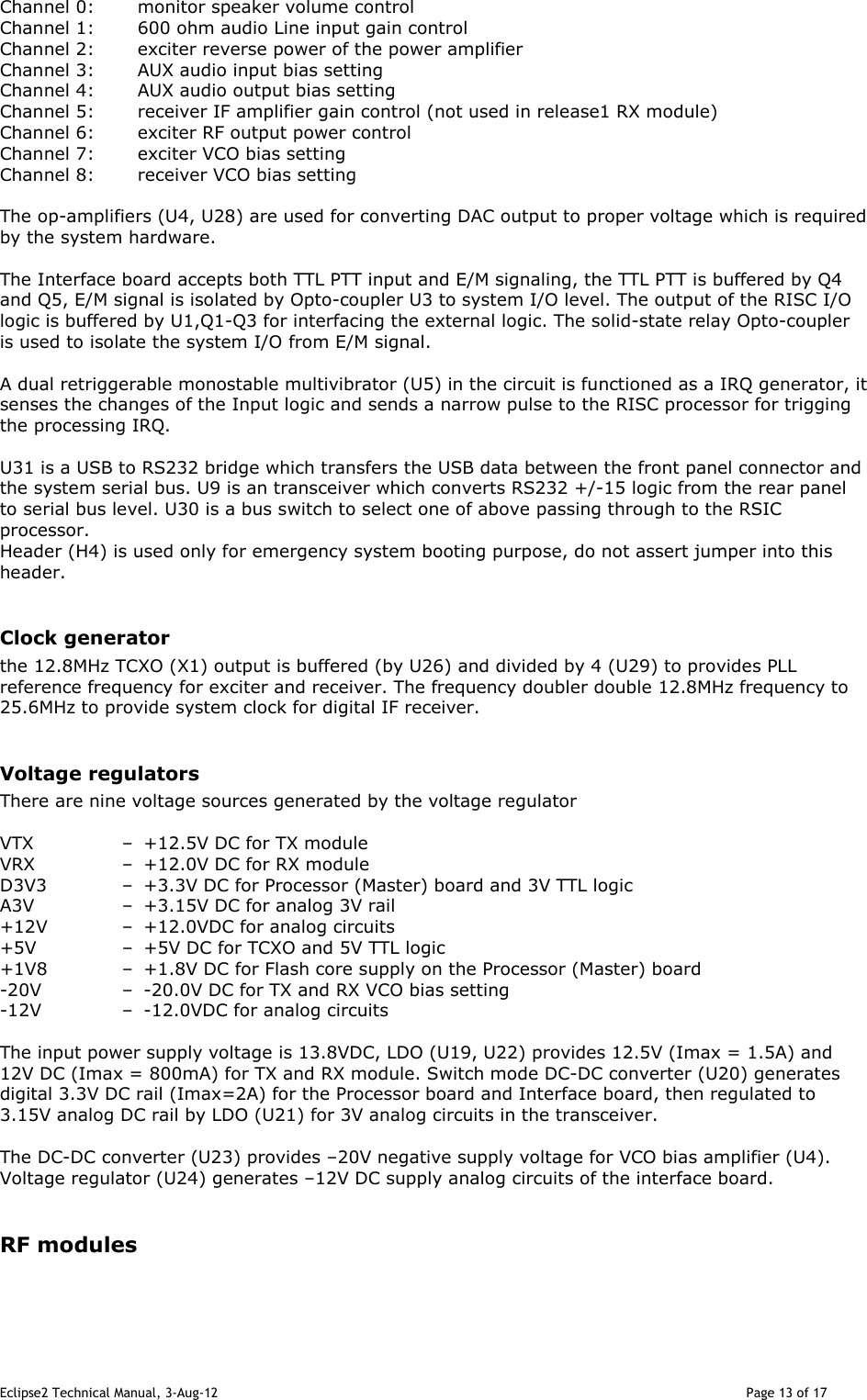 Eclipse2 Technical Manual, 3-Aug-12                                                                                                                                   Page 13 of 17 Channel 0:  monitor speaker volume control Channel 1:  600 ohm audio Line input gain control  Channel 2:  exciter reverse power of the power amplifier  Channel 3:  AUX audio input bias setting Channel 4:  AUX audio output bias setting Channel 5:  receiver IF amplifier gain control (not used in release1 RX module) Channel 6:  exciter RF output power control Channel 7:  exciter VCO bias setting Channel 8:  receiver VCO bias setting  The op-amplifiers (U4, U28) are used for converting DAC output to proper voltage which is required by the system hardware.    The Interface board accepts both TTL PTT input and E/M signaling, the TTL PTT is buffered by Q4 and Q5, E/M signal is isolated by Opto-coupler U3 to system I/O level. The output of the RISC I/O logic is buffered by U1,Q1-Q3 for interfacing the external logic. The solid-state relay Opto-coupler is used to isolate the system I/O from E/M signal.  A dual retriggerable monostable multivibrator (U5) in the circuit is functioned as a IRQ generator, it senses the changes of the Input logic and sends a narrow pulse to the RISC processor for trigging the processing IRQ.    U31 is a USB to RS232 bridge which transfers the USB data between the front panel connector and the system serial bus. U9 is an transceiver which converts RS232 +/-15 logic from the rear panel to serial bus level. U30 is a bus switch to select one of above passing through to the RSIC processor. Header (H4) is used only for emergency system booting purpose, do not assert jumper into this header.  Clock generator the 12.8MHz TCXO (X1) output is buffered (by U26) and divided by 4 (U29) to provides PLL reference frequency for exciter and receiver. The frequency doubler double 12.8MHz frequency to 25.6MHz to provide system clock for digital IF receiver.   Voltage regulators There are nine voltage sources generated by the voltage regulator  VTX  –  +12.5V DC for TX module VRX  –  +12.0V DC for RX module D3V3  –  +3.3V DC for Processor (Master) board and 3V TTL logic A3V  –  +3.15V DC for analog 3V rail +12V  –  +12.0VDC for analog circuits +5V  –  +5V DC for TCXO and 5V TTL logic +1V8  –  +1.8V DC for Flash core supply on the Processor (Master) board -20V  –  -20.0V DC for TX and RX VCO bias setting -12V  –  -12.0VDC for analog circuits  The input power supply voltage is 13.8VDC, LDO (U19, U22) provides 12.5V (Imax = 1.5A) and 12V DC (Imax = 800mA) for TX and RX module. Switch mode DC-DC converter (U20) generates digital 3.3V DC rail (Imax=2A) for the Processor board and Interface board, then regulated to 3.15V analog DC rail by LDO (U21) for 3V analog circuits in the transceiver.  The DC-DC converter (U23) provides –20V negative supply voltage for VCO bias amplifier (U4). Voltage regulator (U24) generates –12V DC supply analog circuits of the interface board.   RF modules  