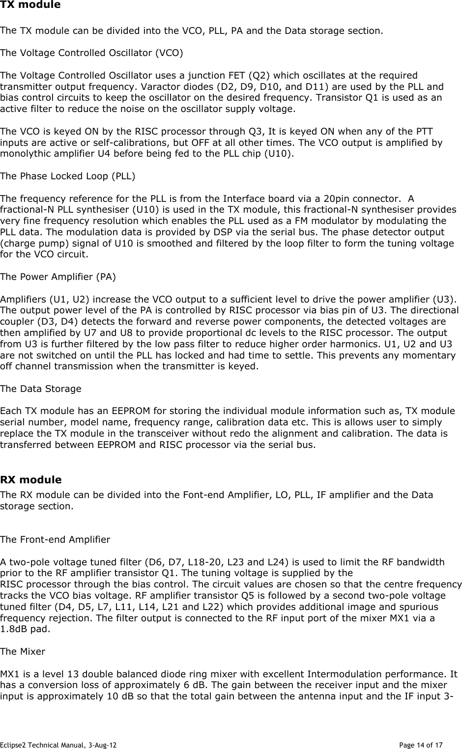 Eclipse2 Technical Manual, 3-Aug-12                                                                                                                                   Page 14 of 17 TX module  The TX module can be divided into the VCO, PLL, PA and the Data storage section.  The Voltage Controlled Oscillator (VCO)  The Voltage Controlled Oscillator uses a junction FET (Q2) which oscillates at the required transmitter output frequency. Varactor diodes (D2, D9, D10, and D11) are used by the PLL and bias control circuits to keep the oscillator on the desired frequency. Transistor Q1 is used as an active filter to reduce the noise on the oscillator supply voltage.  The VCO is keyed ON by the RISC processor through Q3, It is keyed ON when any of the PTT inputs are active or self-calibrations, but OFF at all other times. The VCO output is amplified by monolythic amplifier U4 before being fed to the PLL chip (U10).   The Phase Locked Loop (PLL)  The frequency reference for the PLL is from the Interface board via a 20pin connector.  A fractional-N PLL synthesiser (U10) is used in the TX module, this fractional-N synthesiser provides very fine frequency resolution which enables the PLL used as a FM modulator by modulating the PLL data. The modulation data is provided by DSP via the serial bus. The phase detector output (charge pump) signal of U10 is smoothed and filtered by the loop filter to form the tuning voltage for the VCO circuit.  The Power Amplifier (PA)  Amplifiers (U1, U2) increase the VCO output to a sufficient level to drive the power amplifier (U3). The output power level of the PA is controlled by RISC processor via bias pin of U3. The directional coupler (D3, D4) detects the forward and reverse power components, the detected voltages are then amplified by U7 and U8 to provide proportional dc levels to the RISC processor. The output from U3 is further filtered by the low pass filter to reduce higher order harmonics. U1, U2 and U3 are not switched on until the PLL has locked and had time to settle. This prevents any momentary off channel transmission when the transmitter is keyed.  The Data Storage  Each TX module has an EEPROM for storing the individual module information such as, TX module serial number, model name, frequency range, calibration data etc. This is allows user to simply replace the TX module in the transceiver without redo the alignment and calibration. The data is transferred between EEPROM and RISC processor via the serial bus.  RX module The RX module can be divided into the Font-end Amplifier, LO, PLL, IF amplifier and the Data storage section.   The Front-end Amplifier  A two-pole voltage tuned filter (D6, D7, L18-20, L23 and L24) is used to limit the RF bandwidth prior to the RF amplifier transistor Q1. The tuning voltage is supplied by the RISC processor through the bias control. The circuit values are chosen so that the centre frequency tracks the VCO bias voltage. RF amplifier transistor Q5 is followed by a second two-pole voltage tuned filter (D4, D5, L7, L11, L14, L21 and L22) which provides additional image and spurious frequency rejection. The filter output is connected to the RF input port of the mixer MX1 via a 1.8dB pad.  The Mixer  MX1 is a level 13 double balanced diode ring mixer with excellent Intermodulation performance. It has a conversion loss of approximately 6 dB. The gain between the receiver input and the mixer input is approximately 10 dB so that the total gain between the antenna input and the IF input 3-