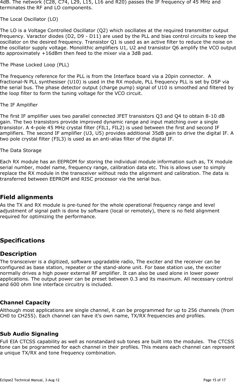 Eclipse2 Technical Manual, 3-Aug-12                                                                                                                                   Page 15 of 17 4dB. The network (C28, C74, L29, L15, L16 and R20) passes the IF frequency of 45 MHz and terminates the RF and LO components.   The Local Oscillator (LO)  The LO is a Voltage Controlled Oscillator (Q2) which oscillates at the required transmitter output frequency. Varactor diodes (D2, D9 - D11) are used by the PLL and bias control circuits to keep the oscillator on the desired frequency. Transistor Q1 is used as an active filter to reduce the noise on the oscillator supply voltage. Monolithic amplifiers U1, U2 and transistor Q6 amplify the VCO output to approximately +16dBm then feed to the mixer via a 3dB pad.  The Phase Locked Loop (PLL)  The frequency reference for the PLL is from the Interface board via a 20pin connector.  A fractional-N PLL synthesiser (U10) is used in the RX module, PLL frequency PLL is set by DSP via the serial bus. The phase detector output (charge pump) signal of U10 is smoothed and filtered by the loop filter to form the tuning voltage for the VCO circuit.  The IF Amplifier  The first IF amplifier uses two parallel connected JFET transistors Q3 and Q4 to obtain 8-10 dB gain. The two transistors provide improved dynamic range and input matching over a single transistor. A 4-pole 45 MHz crystal filter (FIL1, FIL2) is used between the first and second IF amplifiers. The second IF amplifier (U3, U5) provides additional 35dB gain to drive the digital IF. A two pole crystal filter (FIL3) is used as an anti-alias filter of the digital IF.   The Data Storage  Each RX module has an EEPROM for storing the individual module information such as, TX module serial number, model name, frequency range, calibration data etc. This is allows user to simply replace the RX module in the transceiver without redo the alignment and calibration. The data is transferred between EEPROM and RISC processor via the serial bus.  Field alignments As the TX and RX module is pre-tuned for the whole operational frequency range and level adjustment of signal path is done by software (local or remotely), there is no field alignment required for optimizing the performance.   Specifications Description The transceiver is a digitized, software upgradable radio, The exciter and the receiver can be configured as base station, repeater or the stand-alone unit. For base station use, the exciter normally drives a high power external RF amplifier. It can also be used alone in lower power applications. The output power can be preset between 0.3 and its maximum. All necessary control and 600 ohm line interface circuitry is included.  Channel Capacity Although most applications are single channel, it can be programmed for up to 256 channels (from CH0 to CH255). Each channel can have it’s own name, TX/RX frequencies and profiles.   Sub Audio Signaling Full EIA CTCSS capability as well as nonstandard sub tones are built into the modules.  The CTCSS tone can be programmed for each channel in their profiles. This means each channel can represent a unique TX/RX and tone frequency combination.  