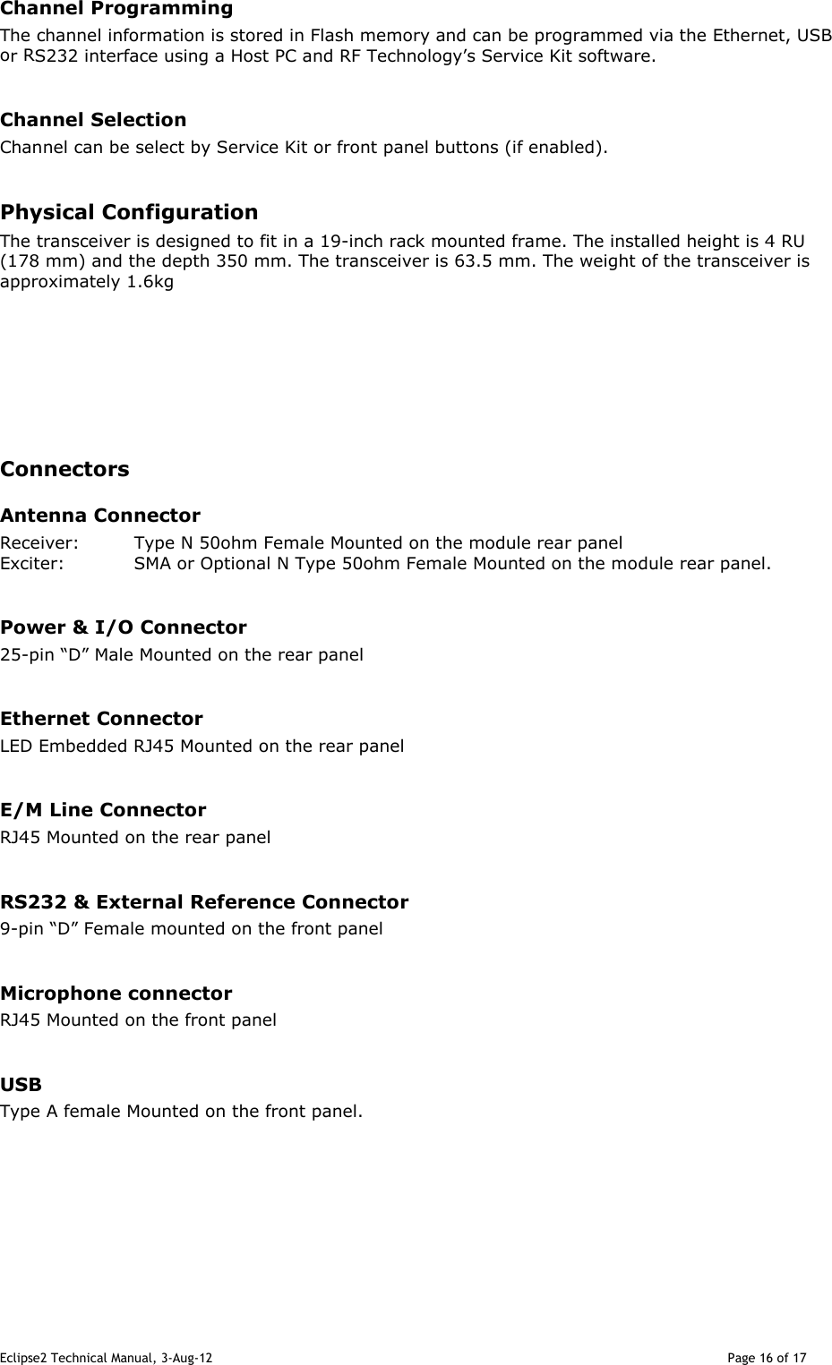 Eclipse2 Technical Manual, 3-Aug-12                                                                                                                                   Page 16 of 17 Channel Programming The channel information is stored in Flash memory and can be programmed via the Ethernet, USB or RS232 interface using a Host PC and RF Technology’s Service Kit software.   Channel Selection Channel can be select by Service Kit or front panel buttons (if enabled).  Physical Configuration The transceiver is designed to fit in a 19-inch rack mounted frame. The installed height is 4 RU (178 mm) and the depth 350 mm. The transceiver is 63.5 mm. The weight of the transceiver is approximately 1.6kg        Connectors Antenna Connector Receiver:  Type N 50ohm Female Mounted on the module rear panel Exciter:  SMA or Optional N Type 50ohm Female Mounted on the module rear panel.  Power &amp; I/O Connector 25-pin “D” Male Mounted on the rear panel  Ethernet Connector LED Embedded RJ45 Mounted on the rear panel  E/M Line Connector RJ45 Mounted on the rear panel  RS232 &amp; External Reference Connector 9-pin “D” Female mounted on the front panel  Microphone connector RJ45 Mounted on the front panel  USB Type A female Mounted on the front panel.         