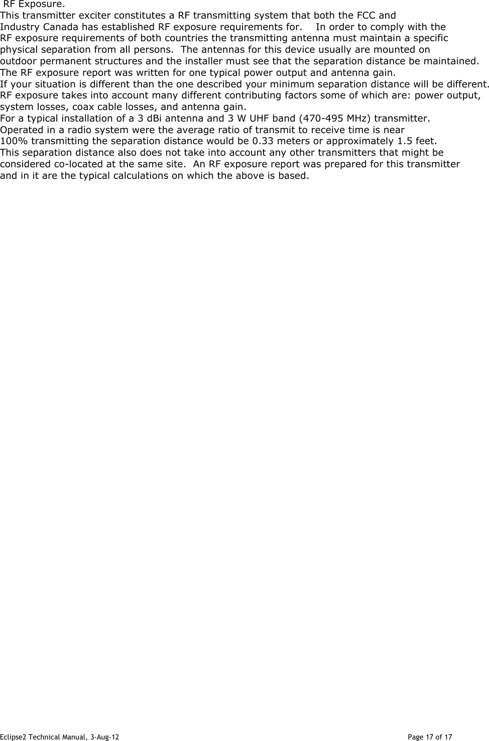 Eclipse2 Technical Manual, 3-Aug-12                                                                                                                                   Page 17 of 17    RF Exposure.    This transmitter exciter constitutes a RF transmitting system that both the FCC and Industry Canada has established RF exposure requirements for.    In order to comply with the RF exposure requirements of both countries the transmitting antenna must maintain a specific physical separation from all persons.  The antennas for this device usually are mounted on outdoor permanent structures and the installer must see that the separation distance be maintained.  The RF exposure report was written for one typical power output and antenna gain.  If your situation is different than the one described your minimum separation distance will be different.  RF exposure takes into account many different contributing factors some of which are: power output, system losses, coax cable losses, and antenna gain.    For a typical installation of a 3 dBi antenna and 3 W UHF band (470-495 MHz) transmitter.  Operated in a radio system were the average ratio of transmit to receive time is near 100% transmitting the separation distance would be 0.33 meters or approximately 1.5 feet.  This separation distance also does not take into account any other transmitters that might be considered co-located at the same site.  An RF exposure report was prepared for this transmitterand in it are the typical calculations on which the above is based.   