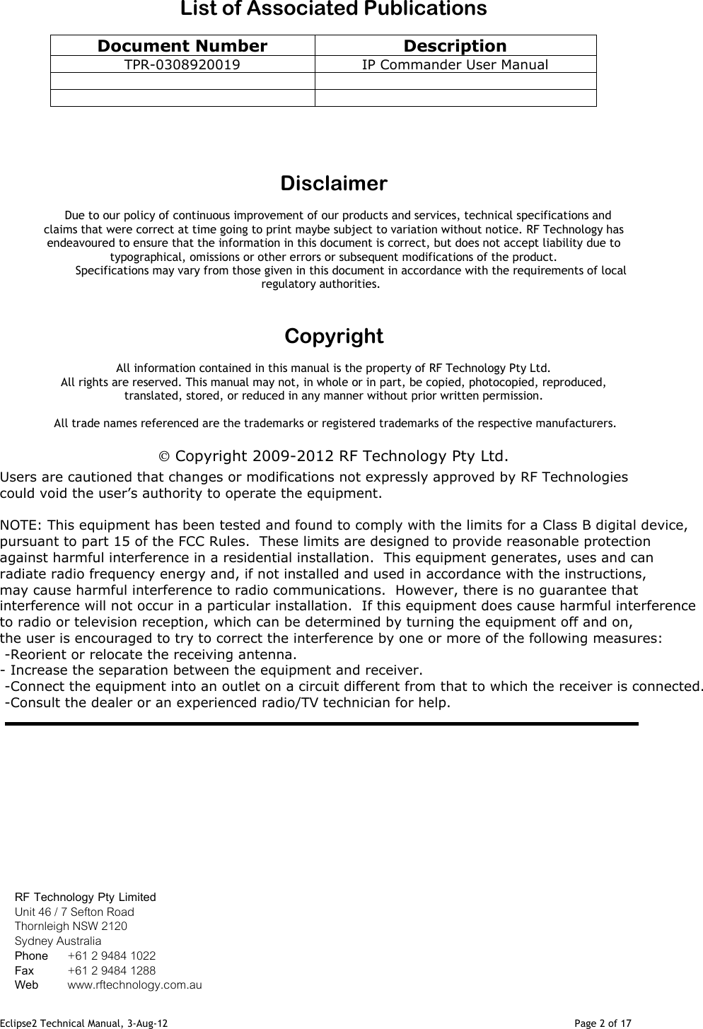 Eclipse2 Technical Manual, 3-Aug-12                                                                                                                                   Page 2 of 17    List of Associated Publications  Document Number  Description TPR-0308920019  IP Commander User Manual           Disclaimer  Due to our policy of continuous improvement of our products and services, technical specifications and claims that were correct at time going to print maybe subject to variation without notice. RF Technology has endeavoured to ensure that the information in this document is correct, but does not accept liability due to typographical, omissions or other errors or subsequent modifications of the product.                    Specifications may vary from those given in this document in accordance with the requirements of local regulatory authorities.   Copyright  All information contained in this manual is the property of RF Technology Pty Ltd.  All rights are reserved. This manual may not, in whole or in part, be copied, photocopied, reproduced, translated, stored, or reduced in any manner without prior written permission.   All trade names referenced are the trademarks or registered trademarks of the respective manufacturers.   Copyright 2009-2012 RF Technology Pty Ltd. Users are cautioned that changes or modifications not expressly approved by RF Technologies could void the user’s authority to operate the equipment.  NOTE: This equipment has been tested and found to comply with the limits for a Class B digital device, pursuant to part 15 of the FCC Rules.  These limits are designed to provide reasonable protection against harmful interference in a residential installation.  This equipment generates, uses and can radiate radio frequency energy and, if not installed and used in accordance with the instructions, may cause harmful interference to radio communications.  However, there is no guarantee that interference will not occur in a particular installation.  If this equipment does cause harmful interference to radio or television reception, which can be determined by turning the equipment off and on, the user is encouraged to try to correct the interference by one or more of the following measures:  -Reorient or relocate the receiving antenna.  - Increase the separation between the equipment and receiver.  -Connect the equipment into an outlet on a circuit different from that to which the receiver is connected.  -Consult the dealer or an experienced radio/TV technician for help.                     RF Technology Pty Limited Unit 46 / 7 Sefton Road Thornleigh NSW 2120  Sydney Australia Phone   +61 2 9484 1022 Fax       +61 2 9484 1288 Web       www.rftechnology.com.au 